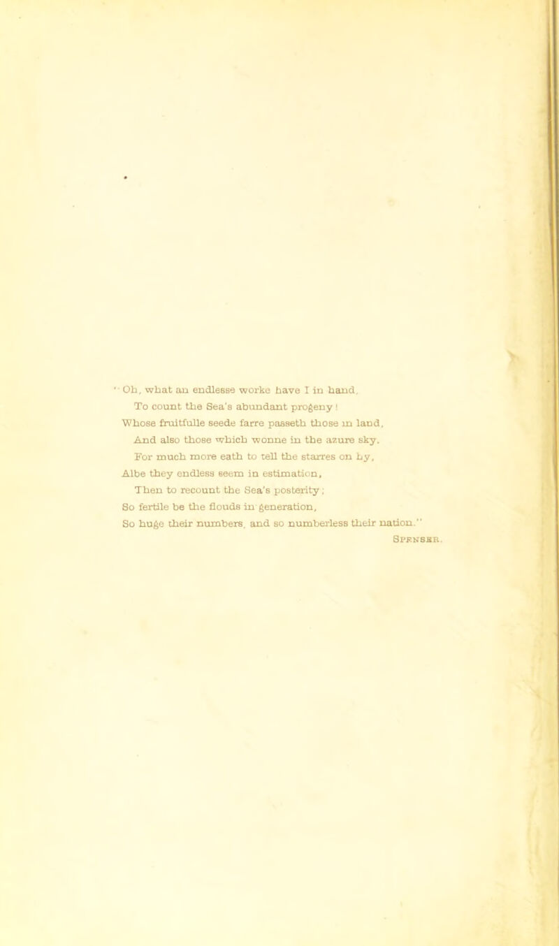 To count the Sea's abundant progeny ! 'Whose fruitfuUe seede farre passetb those in land. And also those which wonne in the azure sky. For much more eath to tell the starres on by, Aibe they endless seem in estimation. Then to recount the Sea's posterity; So fertile be the flouds in generation. So huge their numbers, and so numberless their nation. Spkkssr.