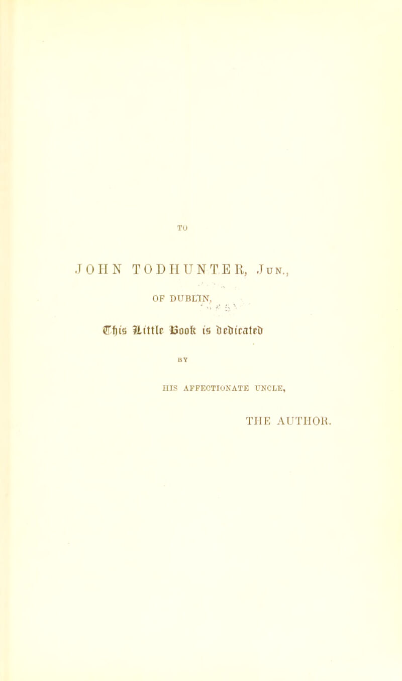 TO .1 0 H N T 0 D H U N T E 11, Jun., OF DUBLIN, (Tfiis 13ooft is UctiiratrD BY HIS AFFECTIONATE UNCLE, THE AUTIIOE.