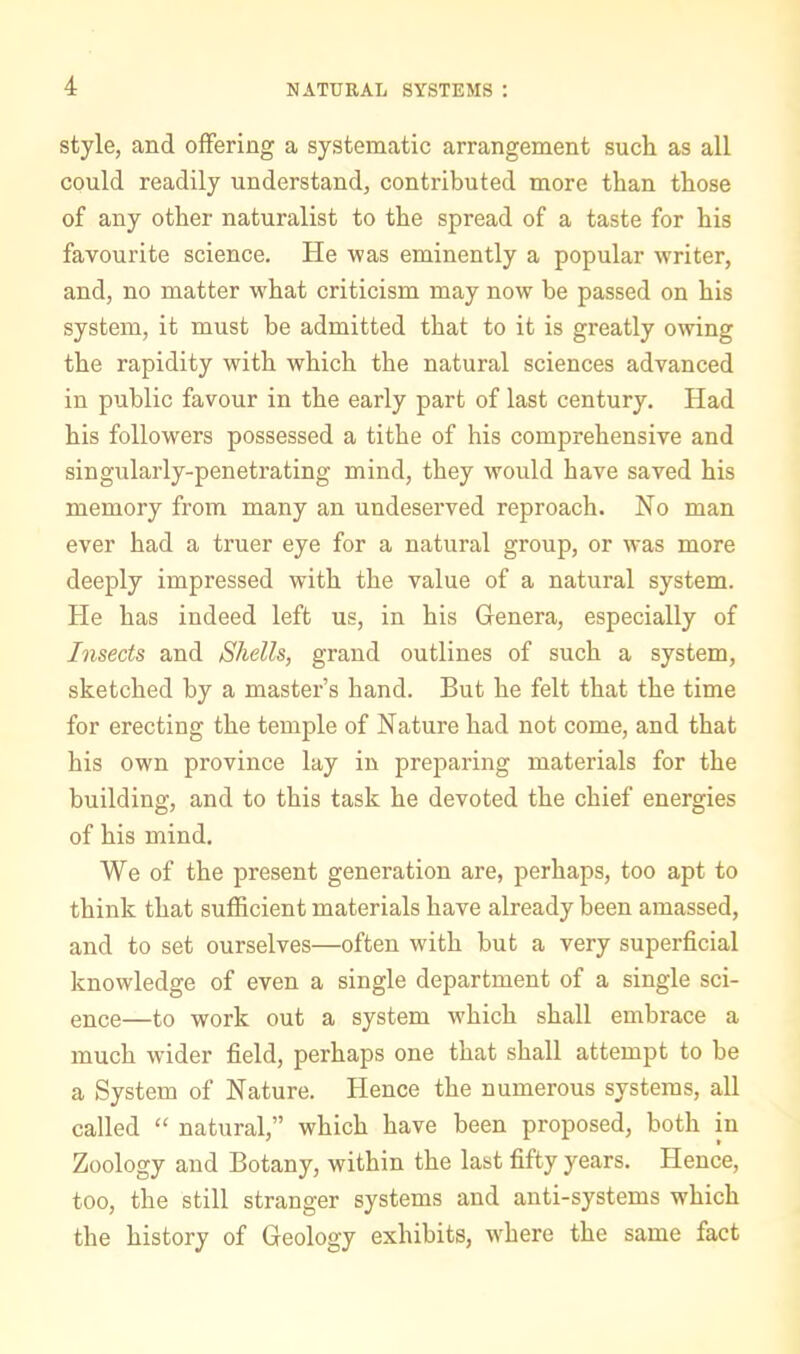 style, and offering a systematic arrangement such as all could readily understand, contributed more than those of any other naturalist to the spread of a taste for his favourite science. He was eminently a popular writer, and, no matter what criticism may now be passed on his system, it must be admitted that to it is greatly owing the rapidity with which the natural sciences advanced in public favour in the early part of last century. Had his followers possessed a tithe of his comprehensive and singularly-penetrating mind, they would have saved his memory from many an undeserved reproach. No man ever had a truer eye for a natural group, or was more deeply impressed with the value of a natural system. He has indeed left us, in his Genera, especially of Insects and Shells, grand outlines of such a system, sketched by a master’s hand. But he felt that the time for erecting the temple of Nature had not come, and that his own province lay in preparing materials for the building, and to this task he devoted the chief energies of his mind. We of the present generation are, perhaps, too apt to think that sufficient materials have already been amassed, and to set ourselves—often with but a very superficial knowledge of even a single department of a single sci- ence—to work out a system which shall embrace a much wider field, perhaps one that shall attempt to be a System of Nature. Hence the numerous systems, all called “ natural,” which have been proposed, both in Zoology and Botany, within the last fifty years. Hence, too, the still stranger systems and anti-systems which the history of Geology exhibits, where the same fact