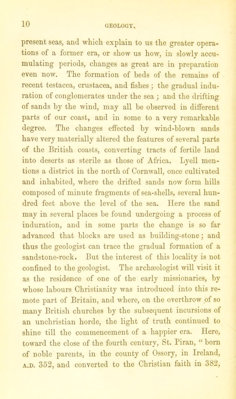 present seas, and which explain to us the greater opera- tions of a former era, or show us how, in slowly accu- mulating periods, changes as great are in preparation even now. The formation of beds of the remains of recent testacea, Crustacea, and fishes ; the gradual indu- ration of conglomerates under the sea ; and the drifting of sands by the wind, may all be observed in different parts of our coast, and in some to a very remarkable degree. The changes effected by wind-blown sands have very materially altered the features of several parts of the British coasts, converting tracts of fertile land into deserts as sterile as those of Africa. Lyell men- tions a district in the north of Cornwall, once cultivated and inhabited, where the drifted sands now form hills composed of minute fragments of sea-shells, several hun- dred feet above the level of the sea. Here the sand may in several places be found undergoing a process of induration, and in some parts the change is so far advanced that blocks are used as building-stone; and thus the geologist can trace the gradual formation of a sandstone-rock. But the interest of this locality is not confined to the geologist. The archfeologist mil visit it as the residence of one of the early missionaries, by whose labours Christianity was introduced into this re- mote part of Britain, and where, on the overthrow of so many British churches by the subsequent incursions of an unchristian horde, the light of truth continued to shine till the commencement of a happier era. Here, toward the close of the fourth century, St. Piran, “ born of noble parents, in the couirty of Ossory, in Ireland, A.D. 352, and converted to the Christian faith in 382,