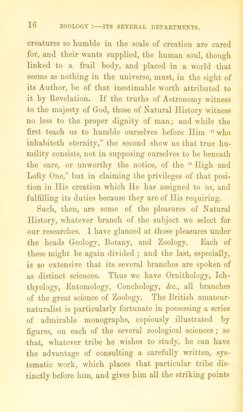 creatures so humble in the scale of creation are cared for, and their wants supplied, the human soul, though linked to a frail body, and placed in a world that seems as nothing in the universe, must, in the sight of its Author, be of that inestimable worth attributed to it by Revelation. If the truths of Astronomy witness to the majesty of God, those of Natural History witness no less to the proper dignity of man; and while the first teach us to humble ourselves before Him “ who inhabiteth eternity,” the second show us that true hu- mility consists, not in supposing ourselves to be beneath the care, or unworthy the notice, of the “ High and Lofty One,” but in claiming the privileges of that posi- tion in His creation which He has assigned to us, and fulfilling its duties because they are of His requiring. Such, then, are some of the pleasures of Natural History, whatever branch of the subject we select for our researches. I have glanced at those pleasures under the heads Geology, Botany, and Zoology. Each of these might be again divided ; and the last, especially, is so extensive that its several branches are spoken of as distinct sciences. Thus we have Ornithology, Ich- thyology, Entomology, Conchology, &c., all branches of the great science of Zoology. The British amateur- naturalist is particularly fortunate in possessing a series of admirable monographs, copiously illustrated by figures, on each of the several zoological sciences; so that, whatever trihe he wishes to study, he can have the advantage of consulting a carefully written, sys- tematic work, which places that particular tribe dis- tinctly before him, and gives him all the striking points
