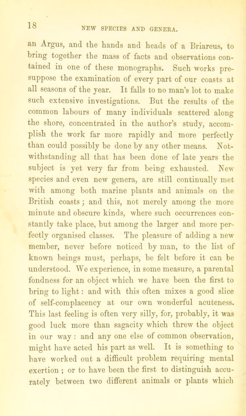 NEW SPECIES AND GENERA. an Argus, and the hands and heads of a Briareus, to bring together the mass of facts and observations con- tained in one of these monographs. Such works pre- suppose the examination of every part of our coasts at all seasons of the year. It falls to no man’s lot to make such extensive investigations. But the results of the common labours of many individuals scattered along the shore, concentrated in the author’s study, accom- plish the work far more rapidly and more perfectly than could possibly be done by any other means. Not- withstanding all that has been done of late years the subject is yet very far from being exhausted. New species and even new genera, are still continually met with among both marine plants and animals on the British coasts; and this, not merely among the more minute and obscure kinds, where such occurrences con- stantly take place, but among the larger and more per- fectly organised classes. The pleasure of adding a new member, never before noticed by man, to the list of known beings must, perhaps, be felt before it can be understood. We experience, in some measure, a parental fondness for an object which we have been the first to bring to light: and with this often mixes a good slice of self-complacency at our own wonderful acuteness. This last feeling is often very silly, for, probably, it was good luck more than sagacity which threw the object in our way : and any one else of common observation, might have acted his part as well. It is something to have worked out a difficult problem requiring mental exertion ; or to have been the first to distinguish accu- rately between two different animals or plants which