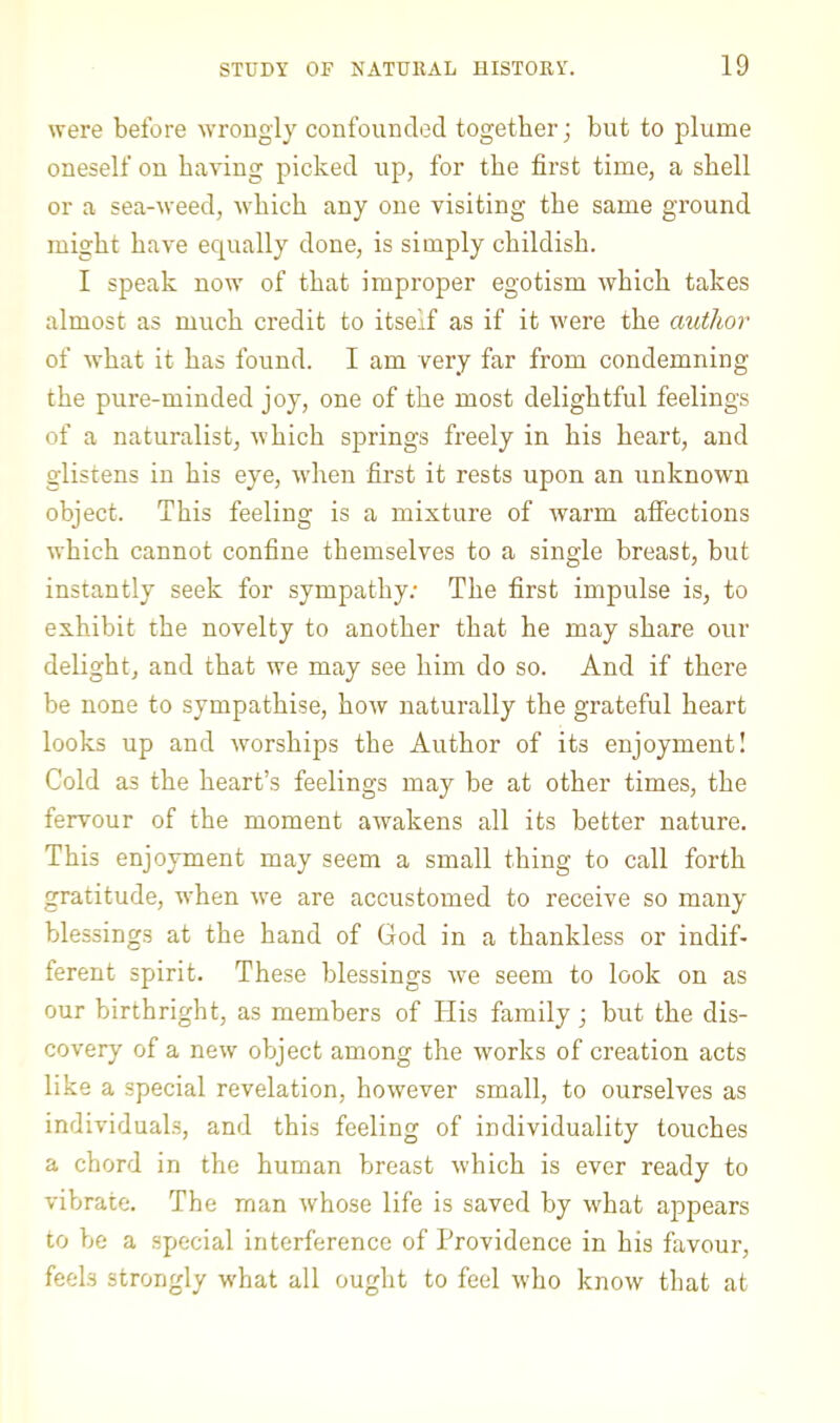 were before wrongly confounded together j but to plume oneself on having picked up, for the first time, a shell or a sea-weed, which any one visiting the same ground might have ecpially done, is simply childish. I speak now of that improper egotism which takes almost as much credit to itself as if it were the author of what it has found. I am very far from condemning the pure-minded joy, one of the most delightful feelings of a naturalist, which springs freely in his heart, and glistens in his eye, when first it rests upon an unknown object. This feeling is a mixture of warm affections which cannot confine themselves to a single breast, but instantly seek for sympathy.- The first impulse is, to exhibit the novelty to another that he may share our delight, and that we may see him do so. And if there be none to sympathise, how naturally the grateful heart looks up and worships the Author of its enjoyment! Cold as the heart’s feelings may be at other times, the fervour of the moment awakens all its better nature. This enjoyment may seem a small thing to call forth gratitude, when we are accustomed to receive so many blessings at the hand of God in a thankless or indif- ferent spirit. These blessings we seem to look on as our birthright, as members of His family ■, but the dis- covery of a new object among the works of creation acts like a special revelation, however small, to ourselves as individuals, and this feeling of individuality touches a chord in the human breast which is ever ready to vibrate. The man whose life is saved by what appears to be a special interference of Providence in his favour, feels strongly what all ought to feel who know that at