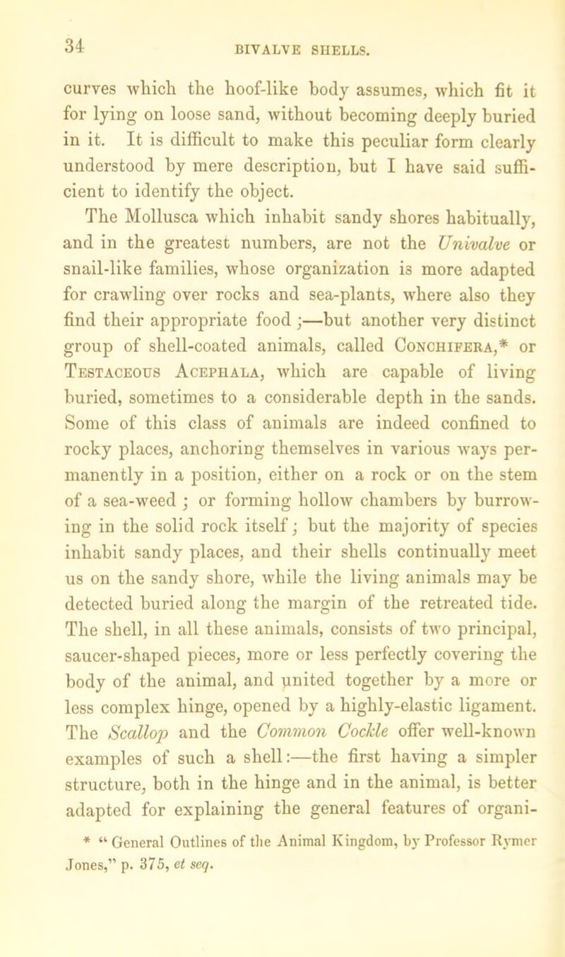 34- bivalve SHELLS. curves which the hoof-like body assumes, which fit it for lying on loose sand, without becoming deeply buried in it. It is difficult to make this peculiar form clearly understood by mere description, but I have said sufli- cient to identify the object. The Mollusca which inhabit sandy shores habitually, and in the greatest numbers, are not the Univalve or snail-like families, whose organization is more adapted for crawling over rocks and sea-plants, where also they find their appropriate food ;—but another very distinct group of shell-coated animals, called Conchifera,* or Testaceous Acephala, which are capable of living buried, sometimes to a considerable depth in the sands. Some of this class of animals are indeed confined to rocky places, anchoring themselves in various ways per- manently in a position, either on a rock or on the stem of a sea-weed ] or forming hollow chambers by burrow- ing in the solid rock itself; but the majority of species inhabit sandy places, and their shells continually meet us on the sandy shore, while the living animals may be detected buried along the margin of the retreated tide. The shell, in all these animals, consists of two principal, saucer-shaped pieces, more or less perfectly covering the body of the animal, and united together by a more or less complex hinge, opened by a highly-elastic ligament. The Scallop and the Common Cockle offer well-known examples of such a shell:—the first having a simpler structure, both in the hinge and in the animal, is better adapted for explaining the general features of organi- * “ General Outlines of the Animal Kingdom, by Professor Rymer Jones,” p. 375, c< seq.