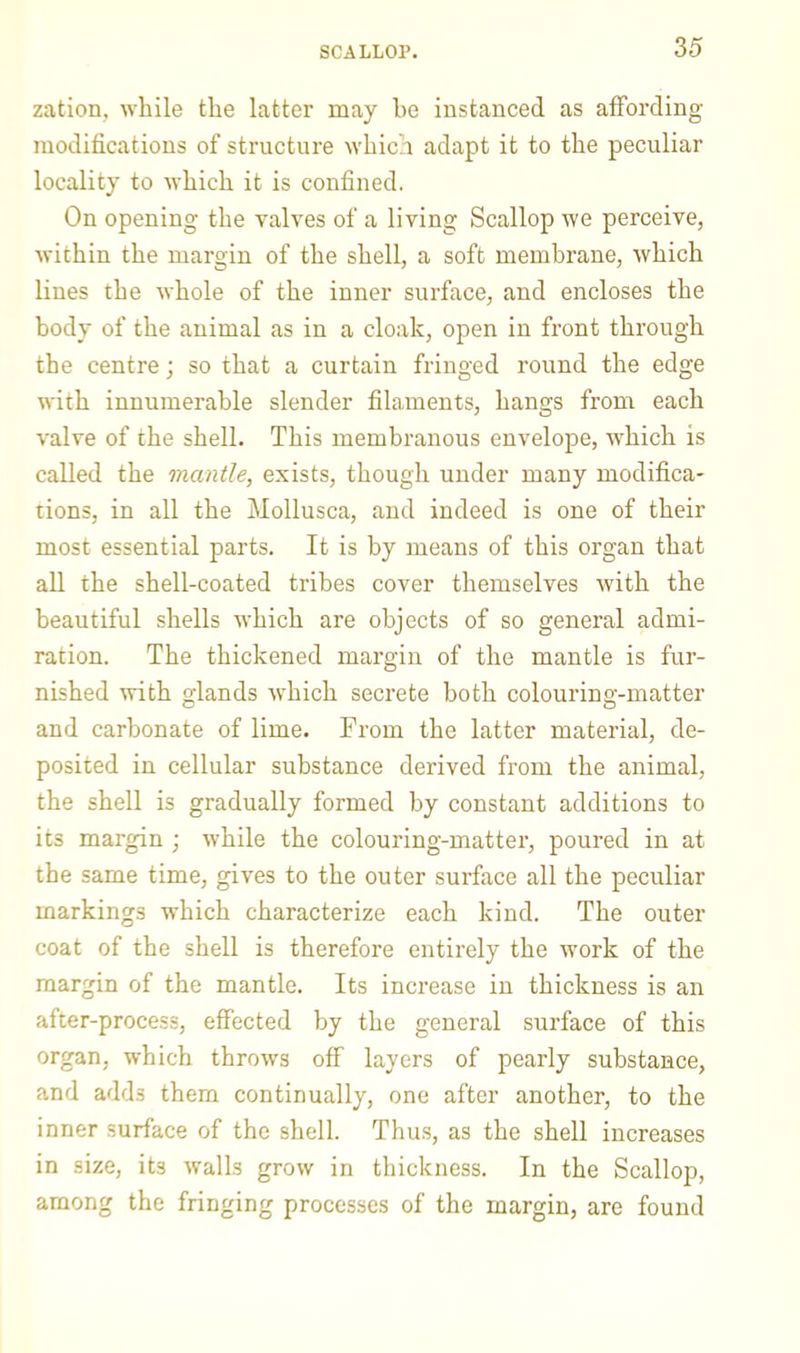 zation, while the latter may be instanced as affording modifications of structure which adapt it to the peculiar locality to which it is confined. On opening the valves of a living Scallop we perceive, within the margin of the shell, a soft membrane, which lines the whole of the inner surface, and encloses the body of the animal as in a cloak, open in front through the centre; so that a curtain fringed round the edge with innumerable slender filaments, hangs from each valve of the shell. This membranous envelope, which is called the mantle, exists, though under many modifica- tions, in all the Mollusca, and indeed is one of their most essential parts. It is by means of this organ that aU the shell-coated tribes cover themselves with the beautiful shells which are objects of so general admi- ration. The thickened margin of the mantle is fur- nished with glands which secrete both colouring-matter and carbonate of lime. From the latter material, de- posited in cellular substance derived from the animal, the shell is gradually formed by constant additions to its margin ; while the colouring-matter, poured in at the same time, gives to the outer surface all the peculiar markings which characterize each kind. The outer coat of the shell is therefore entirely the work of the margin of the mantle. Its increase in thickness is an after-process, effected by the general surface of this organ, which throws off layers of pearly substance, and adds them continually, one after another, to the inner surface of the shell. Thu.s, as the shell increases in size, its walls grow in thickness. In the Scallop, among the fringing processes of the margin, are found