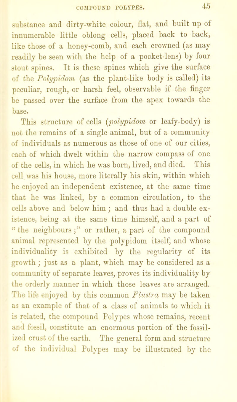 substance and dirty-wbite colour, flat, and built up of innumerable little oblong cells, placed back to back, like those of a honey-comb, and each crowned (as may readily be seen with the help of a pocket-lens) by four stout spines. It is these spines which give the surface of the Pohjpidom (as the plant-like body is called) its peculiar, rough, or harsh feel, observable if the finger be passed over the surface from the apex towards the base. This structure of cells [polypidom or leafy-body) is not the remains of a single animal, but of a community of individuals as numerous as those of one of our cities, each of which dwelt within the narrow compass of one of the cells, in which he was born, lived, and died. This cell was his house, more literally his skin, within which he enjoyed an independent existence, at the same time that he was linked, by a common circulation, to the cells above and below him; and thus had a double ex- istence, being at the same time himself, and a part of “the neighbours;” or rather, a part of the compound animal represented by the polypidom itself, and whose individuality is exhibited by the regularity of its growth; just as a plant, which may be considered as a community of separate leaves, proves its individuality by the orderly manner in which those leaves are arranged. The life enjoyed by this common Fhistra may be taken as an example of that of a class of animals to which it is related, the compound Polypes whose remains, recent and fossil, constitute an enormous portion of the fossil- ized crust of the earth. The general form and structure of the individual Polypes may be illustrated by the