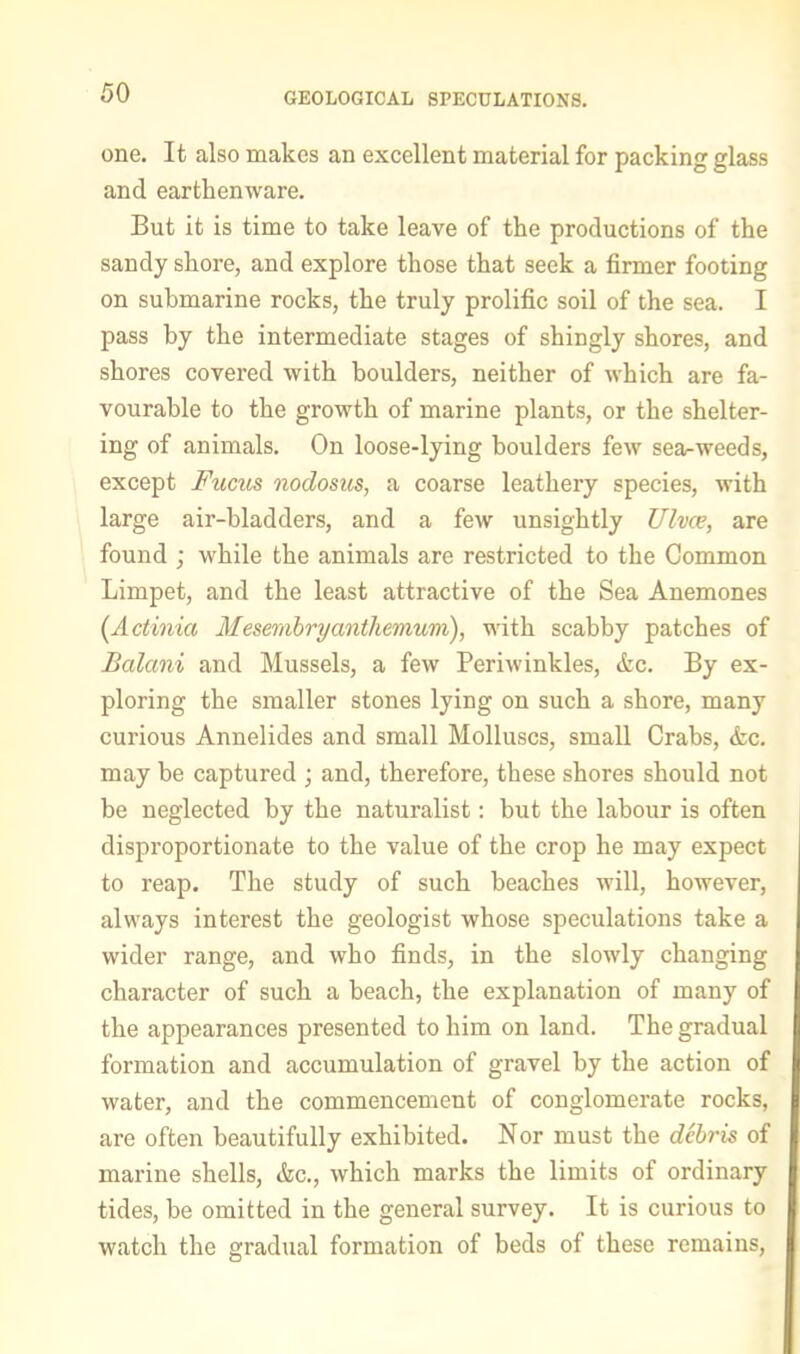 GEOLOGICAL SPECULATIONS. one. It also makes an excellent material for packing glass and earthenware. But it is time to take leave of the productions of the sandy shore, and explore those that seek a firmer footing on submarine rocks, the truly prolific soil of the sea. I pass by the intermediate stages of shingly shores, and shores covered with boulders, neither of which are fa- vourable to the growth of marine plants, or the shelter- ing of animals. On loose-lying boulders few sea-weeds, except Fucils nodosus, a coarse leathery species, with large air-bladders, and a few unsightly Ulvce, are found ; while the animals are restricted to the Common Limpet, and the least attractive of the Sea Anemones (Actinia Mesernhryanthemum), with scabby patches of Balani and Mussels, a few Periwinkles, &c. By ex- ploring the smaller stones lying on such a shore, many curious Annelides and small Molluscs, small Crabs, &c. may be captured ; and, therefore, these shores should not be neglected by the naturalist: but the labour is often disproportionate to the value of the crop he may expect to reap. The study of such beaches will, however, always interest the geologist whose speculations take a wider range, and who finds, in the slowly changing character of such a beach, the explanation of many of the appearances presented to him on land. The gradual formation and accumulation of gravel by the action of water, and the commencement of conglomerate rocks, are often beautifully exhibited. Nor must the debris of marine shells, &c., which marks the limits of ordinary tides, he omitted in the general survey. It is curious to watch the gradual formation of beds of these remains.