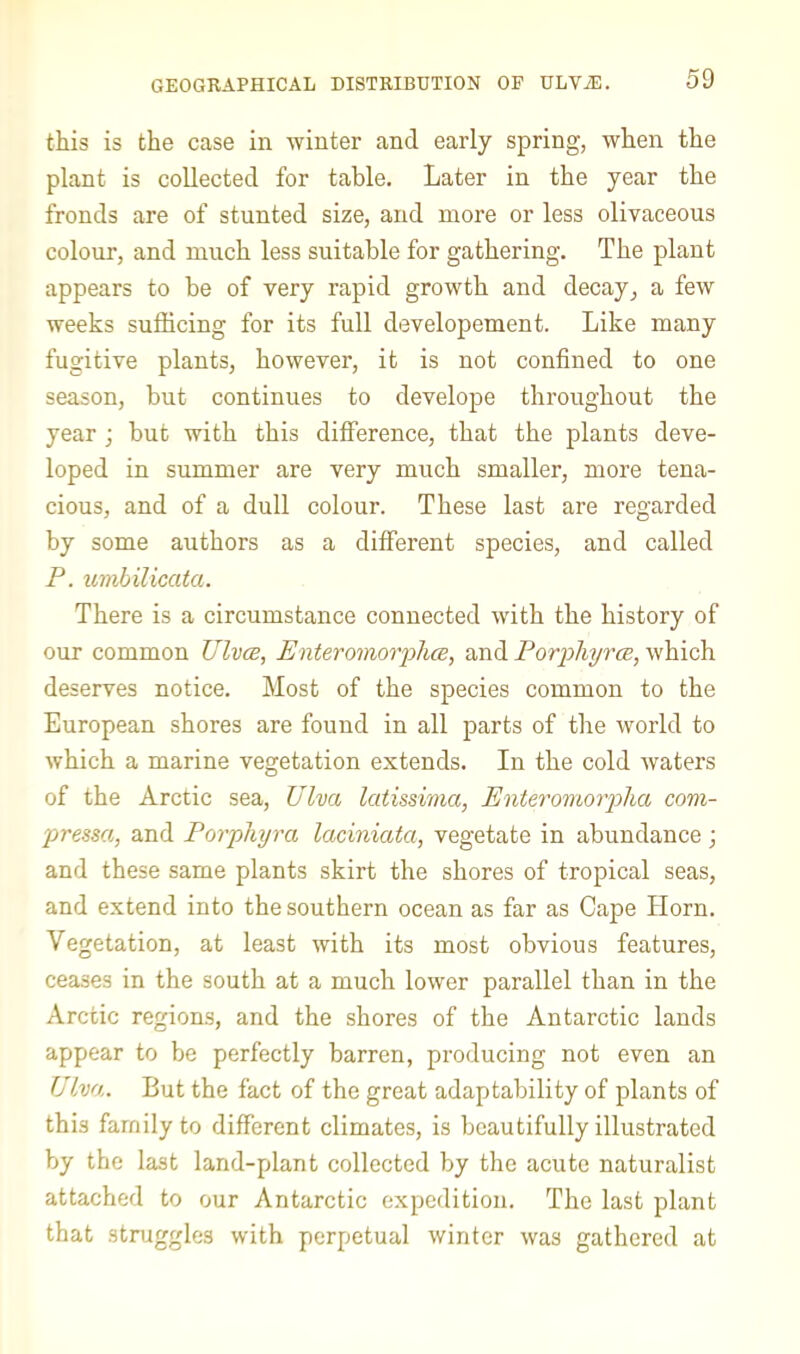 GEOGRAPHICAL DISTRIBUTION OF ULViE. this is the case in winter and early spring, when the plant is collected for table. Later in the year the fronds are of stunted size, and more or less olivaceous colour, and much less suitable for gathering. The plant appears to be of very rapid growth and decay^ a few weeks sufficing for its full developement. Like many fugitive plants, however, it is not confined to one season, but continues to develope throughout the year ; but with this dilference, that the plants deve- loped in summer are very much smaller, more tena- cious, and of a dull colour. These last are regarded by some authors as a different species, and called P. umbilicata. There is a circumstance connected with the history of our common UIvce, Enteromovfhce^ and Porphyrce, which deserves notice. Most of the species common to the European shores are found in all parts of the world to which a marine vegetation extends. In the cold waters of the Arctic sea, Ulva latissinia, Enteroirmpha com- pressa, and Porphyra laciniata, vegetate in abundance; and these same plants skirt the shores of tropical seas, and extend into the southern ocean as far as Cape Horn. Vegetation, at least with its most obvious features, ceases in the south at a much lower parallel than in the Arctic regions, and the shores of the Antarctic lands appear to be perfectly barren, producing not even an Ulva. But the fact of the great adaptability of plants of this family to different climates, is beautifully illustrated by the last land-plant collected by the acute naturalist attached to our Antarctic expedition. The last plant that struggles with perpetual winter was gathered at