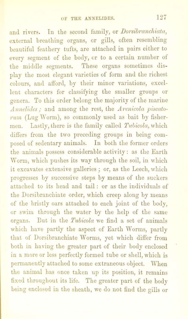 OF THE ANNELIDES. and rivers. In the second family, or DorsihrancMata, external breathing organs, or gills, often resembling beautiful feathery tufts, are attached in pairs either to every segment of the body, or to a certain number of the middle segments. These organs sometimes dis- play the most elegant varieties of form and the richest colours, and afford, by their minor variations, excel- lent characters for classifying the smaller groups or genera. To this order belong the majority of the marine Annelides ; and among the rest, the Arenicola 'piscato- rum (Lug I^’orm), so commonly used as bait by fisher- men. Lastly, there is the family called Tuhicola, which differs from the two preceding groups in being com- posed of sedentary animals. In both the former orders the animals possess considerable activity: as the Earth Worm, which pushes its way through the soil, in which it excavates extensive galleries ; or, as the Leech, which progresses by successive steps by means of the suckers attached to its head and tail: or as the individuals of the Dorsibranchiate order, which creep along by means of the bristly oars attached to each joint of the body, or swim through the water by the help of the same organs. But in the Tuhicola we find a set of animals O which have partly the aspect of Earth Worms, partly that of Dorsibranchiate Worms, yet which differ from both in having the greater part of their body enclosed in a more or less perfectly formed tube or shell, which is permanently attached to some extraneous object. When the animal has once taken up its position, it remains fixed throughout its life. The greater part of the body being enclosed in the sheath, we do not find the gills or