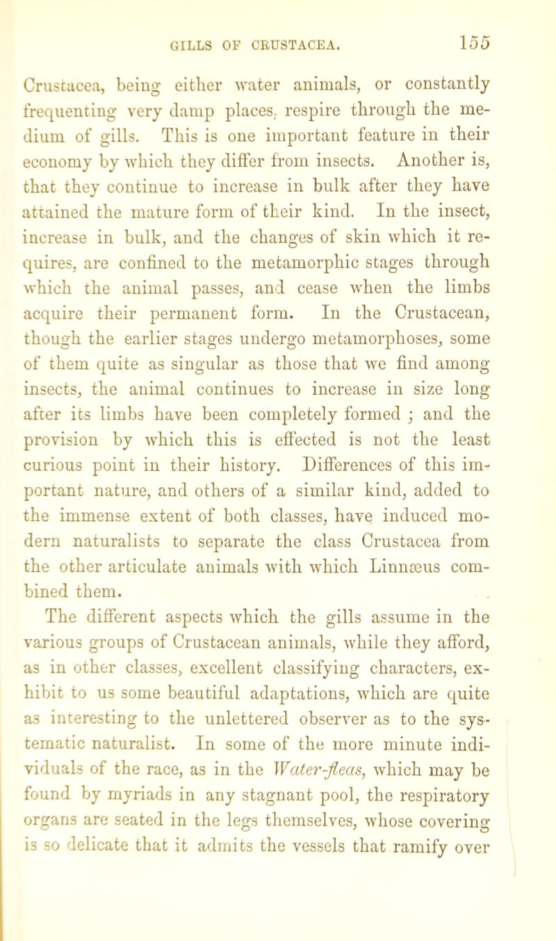 Crustacea, being either water animals, or constantly frequenting very damp places, respire through the me- dium of gills. This is one important feature in their economy by which they differ from insects. Another is, that they continue to increase in bulk after they have attained the mature form of their kind. In the insect, increase in bulk, and the changes of skin which it re- quires, are confined to the metamorphic stages through which the animal passes, and cease when the limbs acquire their permanent form. In the Crustacean, though the earlier stages undergo metamorphoses, some of them quite as singular as those that we find among insects, the animal continues to increase in size long afcer its limbs have been completely formed ; and the provision by which this is effected is not the least curious point in their history. Differences of this im- portant nature, and others of a similar kind, added to the immense extent of both classes, have induced mo- dern naturalists to separate the class Crustacea from the other articulate animals with which Linmeus com- bined them. The different aspects which the gills assume in the various groups of Crustacean animals, while they afford, as in other classes, excellent classifying characters, ex- hibit to us some beautiful adaptations, which are quite as interesting to the unlettered observer as to the sys- tematic naturalist. In some of the more minute indi- viduals of the race, as in the Water-fleas, which may be found by myriads in any stagnant pool, the respiratory organs are seated in the legs themselves, whose covering is so delicate that it admits the vessels that ramify over