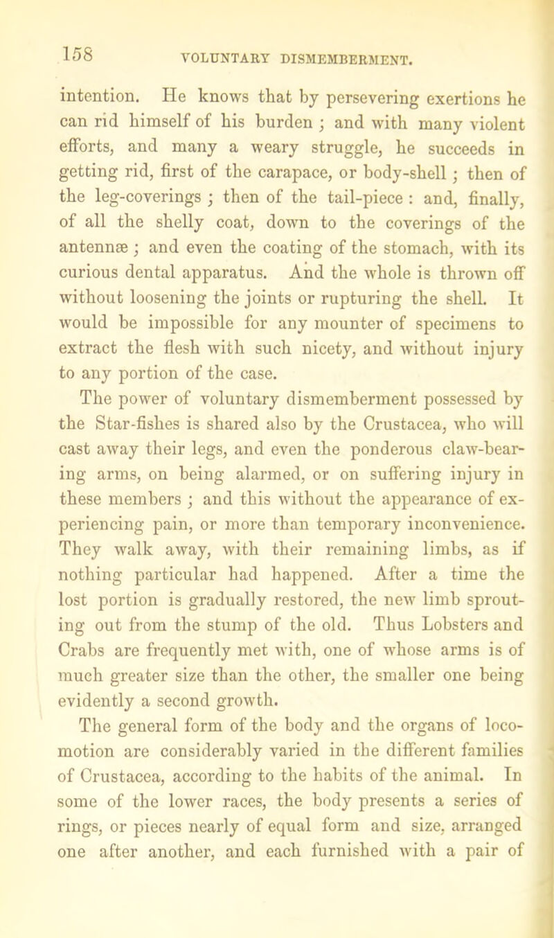 VOLUNTARY DISMEMBERMENT. intention. He knows that by persevering exertions he can rid himself of his burden ; and with many violent efforts, and many a weary struggle, he succeeds in getting rid, first of the carapace, or body-shell; then of the leg-coverings ; then of the tail-piece : and, finally, of all the shelly coat, down to the coverings of the antennae ; and even the coating of the stomach, with its curious dental apparatus. And the whole is thrown off without loosening the joints or rupturing the shell. It would be impossible for any mounter of specimens to extract the flesh with such nicety, and without injury to any portion of the case. The power of voluntary dismemberment possessed by the Star-fishes is shared also by the Crustacea, who will cast away their legs, and even the ponderous claw-bear- ing arms, on being alarmed, or on suffering injury in these members ; and this without the appearance of ex- periencing pain, or more than temporary inconvenience. They walk away, with their remaining limbs, as if nothing particular had happened. After a time the lost portion is gradually restored, the new limb sprout- ing out from the stump of the old. Thus Lobsters and Crabs are frequently met with, one of whose arms is of much greater size than the other, the smaller one being evidently a second growth. The general form of the body and the organs of loco- motion are considerably varied in the different families ^ of Crustacea, according to the habits of the animal. In some of the lower races, the body presents a series of I rings, or pieces nearly of equal form and size, arranged one after another, and each furnished with a pair of