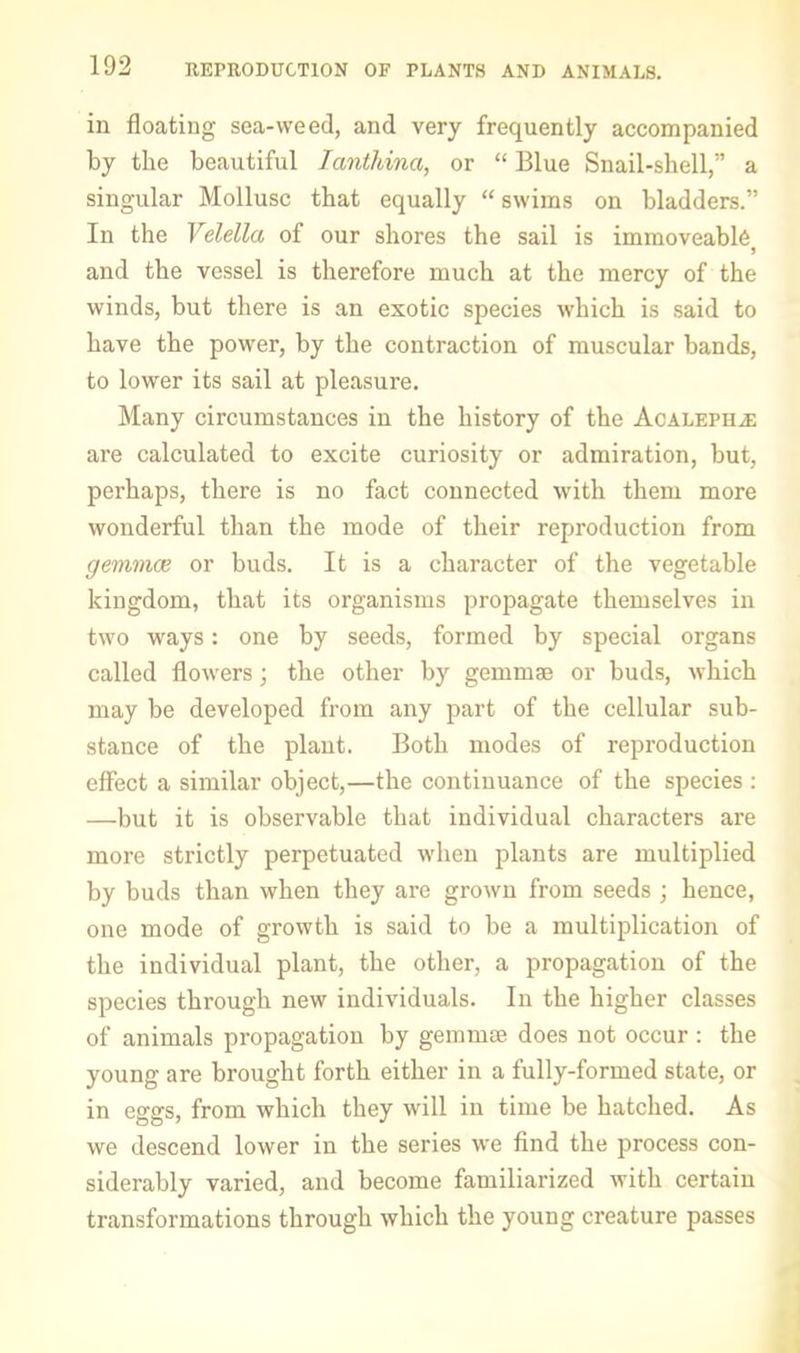 in floating sea-weed, and very frequently accompanied by the beautiful lantliina, or “ Blue Snail-shell,” a singular Mollusc that equally “ swims on bladders.” In the Velella of our shores the sail is immoveabl6 and the vessel is therefore much at the mercy of the winds, but there is an exotic species which is said to have the power, by the contraction of muscular bands, to lower its sail at pleasure. Many circumstances in the history of the Acaleph.^; are calculated to excite curiosity or admiration, but, perhaps, there is no fact connected with them more wonderful than the mode of their reproduction from gemmae or buds. It is a character of the vegetable kingdom, that its organisms propagate themselves in two ways: one by seeds, formed by special organs called flowers; the other by gemmae or buds, which may be developed from any part of the cellular sub- stance of the plant. Both modes of reproduction effect a similar object,—the continuance of the species : —but it is observable that individual characters are more strictly perpetuated when plants are multiplied by buds than when they are grown from seeds ; hence, one mode of growth is said to be a multiplication of the individual plant, the other, a propagation of the species through new individuals. In the higher classes of animals propagation by gemmse does not occur : the young are brought forth either in a fully-formed state, or in eggs, from which they will in time be hatched. As we descend lower in the series we find the process con- siderably varied, and become familiarized with certain transformations through which the young creature passes