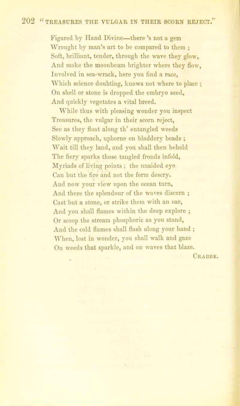 Figured by Hand Divine—there’s not a gem Wrought by man’s art to be compared to them ; Soft, brilliant, tender, through the wave they glow. And make the moonbeam brighter where they flow. Involved in sea-wrack, here you find a race. Which science doubting, knows not where to place ; On shell or stone is dropped the embryo seed. And quickly vegetates a vital breed. While thus with pleasing wonder you inspect Treasures, the vulgar in their scorn reject. See as they float along th’ entangled weeds Slowly approach, upborne on bladdery beads ; Wait till they land, and you shall then behold The fiery sparks those tangled fronds infold. Myriads of living points ; the unaided eye Can but the fire and not the form descry. And now j'our view upon the ocean turn. And there the splendour of the waves discern ; Cast but a stone, or strike them with ,an oar. And you shall flames within the deep explore ; Or scoop the stream phosphoric as you stand. And the cold flames shall flash along your hand ; When, lost in wonder, you shall walk and gaze On weeds that sparkle, and on waves that blaze. Cradbe.