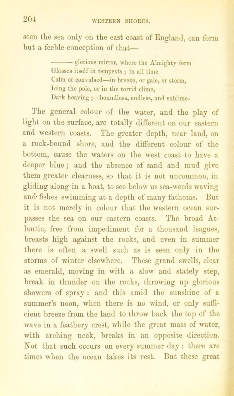 WESTERN SHORES. seen the sea only on the cast coast of England, can form but a feeble conception of that— glorious mirror, where the Almighty form Glasses itself in tempests ; in all time Calm or convulsed—in breeze, or gale, or storm. Icing the pole, or in the torrid clime, Dark heaving ;—boundless, endless, and sublime. The general colour of the water, and the play of light on the surface, are totally different on our easteru and western coasts. The greater depth, near land, on a rock-bound shore, and the different colour of the bottom, cause the waters on the west coast to have a deeper blue; and the absence of sand and mud give them greater clearness, so that it is not uncommon, in gliding along in a boat, to see below us sea-weeds waving and- fishes swimming at a depth of many fathoms. But it is not merely in colour that the western ocean sur- passes the sea on our eastern coasts. The broad At- lantic, free from impediment for a thousand leagues, breasts high against the rocks, and even in summer there is often a swell such as is seen only in the storms of winter elsewhere. These grand swells, clear as emerald, moving in with a slow and stately step, break in thunder on the rocks, throwing up glorious showers of spray : and this amid the sunshine of a summer’s noon, when there is no wind, or only suffi- cient breeze from the laud to throw back the top of the wave in a feathery crest, while the great mass of water, with arching neck, breaks in an opposite direction. Not that such occurs on every summer day : there are times when the ocean takes its rest. But these great