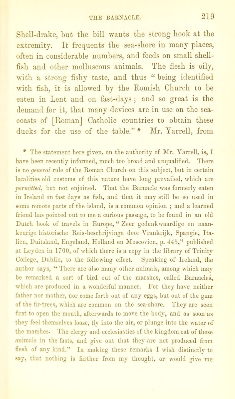 Shell-drake, but the bill wants the strong hook at the extremity. It frequents the sea-shore in many places, often in considerable numbers, and feeds on small shell- fish and other molluscous animals. The flesh is oily, with a strong fishy taste, and thus “ being identified with fish, it is allowed by the Romish Church to be eaten in Lent and on fast-days; and so great is the demand for it, that many devices are in use on the sea- coasts of [Roman] Catholic countries to obtain these ducks for the use of the table.” * Mr. Yarrell, from • The statement here given, on the authority of Mr. Yarrell, is, I have been recently informed, much too broad and unqualified. There is no general ride of the Roman Church on this subject, but in certain localities old customs of this nature have long prevailed, which are permitted, but not enjoined. That the Barnacle was fonnerly eaten in Ireland on fast days as fish, and that it may still be so used in some remote parts of the island, is a common opinion ; and a learned friend has pointed out to me a curious passage, to be found in an old Dutch book of travels in Europe, “ Zeer gedenkwaardige en naan- keurige historische Reis-beschrijvinge door Vrankrijk, Spangie, Ita- lien, Duitsland, Engeland, Holland en Moscovien, p. 445,” published at Leyden in 1700, of which there is a copy in the library of Trinity College, Dublin, to the following effect. Speaking of Ireland, the author says, “ There are also many other animals, among which may be remarked a sort of bird out of the marshes, called Barnacles, which are produced in a wonderful manner. For they have neither father nor mother, nor come forth out of any eggs, but out of the gum of the fir-trees, which are common on the sea-shore. They are seen first to open the mouth, afterwards to move the body, and as soon as they feel themselves loose, fly into the air, or plunge into the water of the marshes. The clerg)- and ecclesiastics of the kingdom eat of these animals in the fasts, and give out that they are not produced from flesh of any kind.” In making these remarks I wish distinctly to say, that nothing is farther from my thought, or would give mo