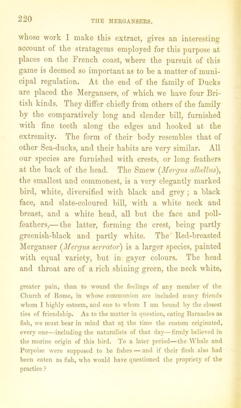 THE MERGANSERS. whose work I make this extract, gives an interesting account of the stratagems employed for this purpose at places on the French coast, where the pursuit of this game is deemed so important as to be a matter of muni- cipal regulation. At the end of the family of Ducks are placed the Mergansers, of which we have four Bri- tish kinds. They differ chiefly from others of the family by the comparatively long and slender bill, furnished with fine teeth along the edges and hooked at the extremity. The form of their body resembles that of other Sea-ducks, and their habits are very similar. All our species are furnished with crests, or long feathers at the back of the head. The Smew [Mergus albelhis), the smallest and commonest, is a very elegantly marked bird, white, diversified with black and grey; a black face, and slate-coloured bill, with a white neck and breast, and a white head, all but the face and poll- feathers,— the latter, forming the crest, being partly greenish-black and partly white. The Red-breasted Merganser (^Mergus serrator) is a larger species, painted with equal variety, but in gayer colours. The head and throat are of a rich shining green, the neck white, greater pain, than to wound the feelings of any member of the Church of Rome, in whose communion are included man3’- friends whom I highly esteem, and one to whom I am bound by the closest ties of friendship. As to the matter in question, eating Barnacles as fish, we must bear in mind that at the time the custom originated, everj' one—including the naturalists of that day—firmly believed in the marine origin of this bird. To a later period—the Whale and Porpoise were supposed to be fishes — and if their flesh also had been eaten as fish, who would have questioned the propriet}' of the practice ?