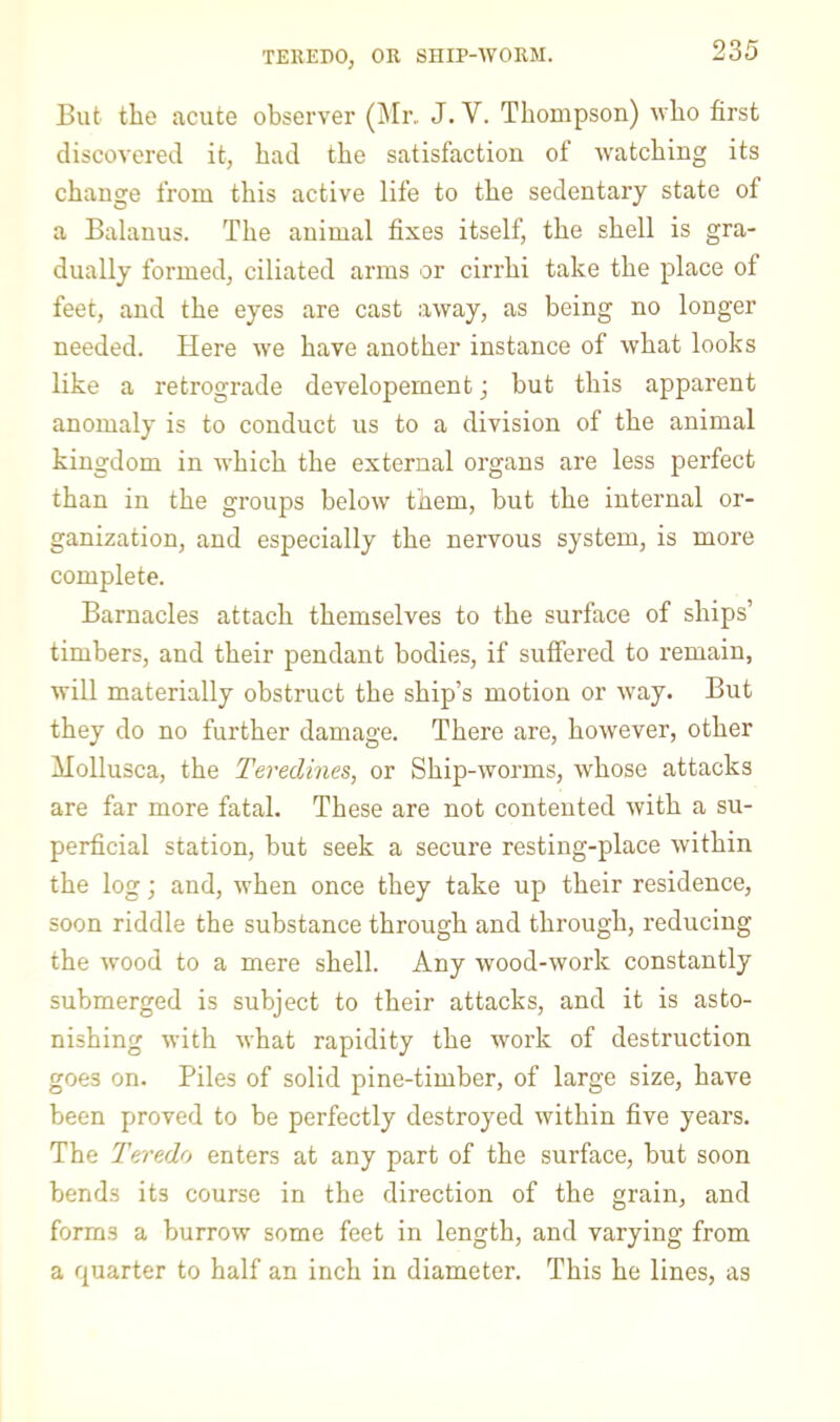 TEREDO, OR SHIP-WORM. But the acute observer (]Mr. J. V. Thompson) who first discovered it, had the satisfaction of watching its change from this active life to the sedentary state of a Balanus. The animal fixes itself, the shell is gra- dually formed, ciliated arms or cirrhi take the place of feet, and the eyes are cast away, as being no longer needed. Here we have another instance of what looks like a retrograde developement; but this apparent anomaly is to conduct us to a division of the animal kingdom in which the external organs are less perfect than in the groups below them, but the internal or- ganization, and especially the nervous system, is more complete. Barnacles attach themselves to the surface of ships’ timbers, and their pendant bodies, if suffered to remain, will materially obstruct the ship’s motion or way. But they do no further damage. There are, however, other Mollusca, the Teredines, or Ship-worms, whose attacks are far more fatal. These are not contented with a su- perficial station, but seek a secure resting-place within the log; and, when once they take up their residence, soon riddle the substance through and through, reducing the wood to a mere shell. Any wood-work constantly submerged is subject to their attacks, and it is asto- nishing with what rapidity the work of destruction goes on. Piles of solid pine-timber, of large size, have been proved to be perfectly destroyed within five years. The Teredo enters at any part of the surface, but soon bends its course in the direction of the grain, and forms a burrow some feet in length, and varying from a quarter to half an inch in diameter. This he lines, as