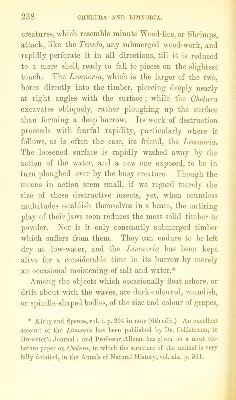 creatures, whicli resemble minute Wood-lice, or Shrimps, attack, like the Teredo, any submerged wood-work, and rapidly perforate it in all directions, till it is reduced to a mere shell, ready to fall to pieces on the slightest touch. The Limnoria, which is the larger of the two, bores directly into the timber, piercing deeply nearly at right angles with the surface; while the Chelura excavates obliquely, rather ploughing up the surface than forming a deep burrow. Its work of destruction proceeds with fearful rapidity, particularly where it follows, as is often the case, its friend, the Limnoria. The loosened surface is rapidly washed away by the action of the water, and a new one exposed, to be in turn ploughed over by the busy creature. Though the means in action seem small, if we regard merely the size of these destructive insects, yet, when countless multitudes establish themselves in a beam, the untiring play of their jaws soon reduces the most solid timber to powder. Nor is it only constantly submerged timber which suffers from them. They can endure to be left dry at low-water, and the Limnoria has been kept alive for a considerable time in its burrow by merely an occasional moistening of salt and water.* Among the objects which occasionally float ashore, or drift about with the waves, are dark-coloured, roundish, or spindle-shaped bodies, of the size and colour of grapes, * Kirby and Spence, vol. i. p. 204 in note (6th edit.) An excellent account of the Limnoria has been published by Dr. Coldstre.am, in Brewster’s Journal; and Professor Allman has given us a most ela- borate paper on Chdura, in which the structure of the animal is very fully detailed, in the Annals of Natural History, vol. xix. p. 361.