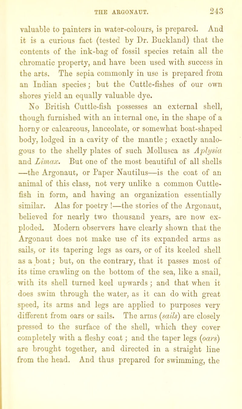 valuable to painters in water-colours, is prepared. And it is a curious fact (tested by Dr. Buckland) that the contents of the ink-bag of fossil species retain all the chromatic property, and have been used with success in the arts. The sepia commonly in use is prepared from an Indian species; but the Cuttle-fishes of our own shores yield an equally valuable dye. No British Cuttle-fish possesses an external shell, though furnished with an internal one, in the shape of a horny or calcareous, lanceolate, or somewhat boat-shaped body, lodged in a cavity of the mantle; exactly analo- gous to the shelly plates of such Mollusca as Aplysia and Limax. But one of the most beautiful of all shells —the Argonaut, or Paper Nautilus—is the coat of an animal of this class, not very unlike a common Cuttle- fish in form, and having an organization essentially similar. Alas for poetry !—the stories of the Argonaut, believed for nearly two thousand years, are now ex- ploded, Modern observers have clearly shown that the Argonaut does not make use of its expanded arms as sails, or its tapering legs as oars, or of its keeled shell as a boat; but, on the contrary, that it passes most of its time crawling on the bottom of the sea, like a snail, with its shell turned keel upwards; and that when it does swim through the water, as it can do with great speed, its arms and legs are applied to purposes very different from oars or sails. The arms (sails) are closely pressed to the surface of the shell, which they cover completely with a fleshy coat; and the taper legs (oars) are brought together, and directed in a straight line from the head. And thus prepared for swimming, the