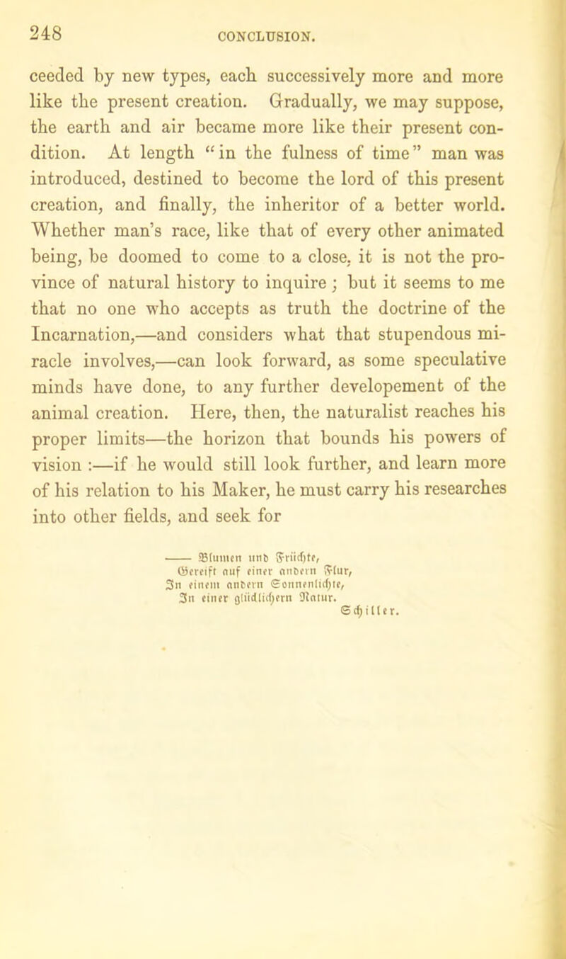 ceeded by new types, each successively more and more like the present creation. Gradually, we may suppose, the earth and air became more like their present con- dition. At length “ in the fulness of time ” man was introduced, destined to become the lord of this present creation, and finally, the inheritor of a better world. Whether man’s race, like that of every other animated being, be doomed to come to a close, it is not the pro- vince of natural history to inquire ; but it seems to me that no one who accepts as truth the doctrine of the Incarnation,—and considers what that stupendous mi- racle involves,—can look forward, as some speculative minds have done, to any further developement of the animal creation. Here, then, the naturalist reaches his proper limits—the horizon that bounds his powers of vision :—if he would still look further, and learn more of his relation to his Maker, he must carry his researches into other fields, and seek for SBtumtn tln^ ®(reift (luf ein«r ntiOfvn i?lur, 3n ante™ Sonnfnlidjie, 3it finer gliidlitljftn Slniiir. @(^lller.