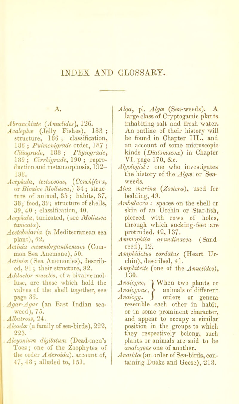 INDEX AND GLOSSARY. A. Abranchiate (Annelides), 126. Acaiephce (Jell}' Fishes), 183 ; structure, 186 ; classification, 186 ; Pulmonigrade order, 187 ; Ciliograde, 188 ; Physograde, 189 ; Cirrhigrade, 190 ; repro- duction and metamorphosis, 192- 198. Acephata, testaceous, {fioncldfera, or Bicalce MoHusca,) 34 ; struc- ture of animal, 35 ; habits, 37, 38; food, 39; structure of shells, 39, 40 ; classification, 40. Acephala, tunicated, (see Mollusca tunicata). Acetahularia (a ^Mediterranean sea plant), 62. A(dinia mesembryanthemum (Com- mon Sea Anemone), 50. Actinia (Sea Anemonies), describ- ed, 91; their structure, 92. Adductor muscles, of a bivalve mol- lusc, are those which hold the valves of the shell together, see page 36. Agar-Agar (an East Indian sea- weed), 75. Albatross, 24. Alcfula (a family of sea-birds), 222, 22.3. Alcyonium digitatum (Dead-men’s Toes; one of the Zoophytes of the order Asteroula), account of, 47, 48 ; alluded to, 151. Alga, pi. Alga (Sea-weeds). A large class of Cryptogamic plants inhabiting salt and fresh water. An outline of their history will be found in Chapter III., and an account of some microscopic kinds (Jiiatonvxcea) in Chapter VI. page 170, &c. Algologist: one who investigates the history of the Alga or Sea- weeds. Alva manna {Zostera), used for bedding, 49. Ambulacra : spaces on the shell or skin of an Urchin or Star-fish, pierced with rows of holes, through which sucking-feet are protruded, 42, 1 37. Ammopliila arundinacea (Sand- reed), 12. Ampliidoius cordaius (Heart Ur- chin), described, 41. Ampliitrite (one of the Annelides), 130. Analogue, I When two plants or Analogous, > animals of different Analogy. J orders or genera resemble each other in habit, or in some prominent character, and appear to occupy a similar position in the groups to which they respectively belong, such plants or animals are said to be analogues one of another. Anatida (an order of Sea-birds, con- taining Ducks and Geese), 218.