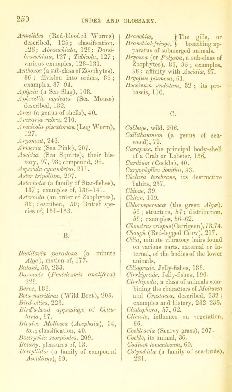 Anndides (Red-blooded Worms) described, 125; classification, 126; Ahranchiata^ 126; Dorsi- hrancMata, 127 ; Tvhicola, 127 ; various examples, 128-131. Anihozoa (a sub-class of Zoophytes), 86 ; division into orders, 86 ; examples, 87-94. Aplysia (a Sea-Slug), 108. Aphrodite aculeata (Sea Mouse) described, 132. Area (a genus of shells), 40. Arenaria rvhra^ 210. Arenioola piscatorum (Lug Worm), 127. Argonaut, 243. Armeria (Sea Pink), 207. AscidicB (Sea Squirts), their his- tory, 97, 98; compound, 98. Asparulu cynandrica, 211. Aster tripolium, 207. Asieriadee (a family of Star-fishes), 137 ; examples of, 138-141. Asteroida (an order of Zoophytes), 86; described, 150; British spe- cies of, 151-153. B. Bacillaria paradoxa (a minute Alga), motion of, 177. Balani, 50, 233. Barnacle [Pentelusmis analifera) 229. Beroe, 188. Beta maritirna (Wild Beet), 209. Bird-cities, 223. Bird's-head appendage of Cellu- larias, 97. Bivalve Molliisca (Acephala), 34, &c.; classification, 40. Bostrychia scoipiodes, 209. Botany^ pleasures of, 13. Botryllida (a family of compound Ascidians), 99, BrancliieB, } The gills, or Branchial-fringe, ^ breathing ap- paratus of submerged animals. Bryozoa (or Folyzoa, a sub-class of Zoophytes), 86, 95 ; examples, 96 ; affinity with Ascidim, 97. Bryopsis plumosa, 61. Buccinum undatum, 32 ; its pro- boscis, 110. C. Callage, wild, 206. Callithamnion (a genus of sea- weed), 72. Carapace, the principal body-shell of a Crab or Lobster, 156. Cardium (Cockle), 40. Caryopliyllca Smithii, 93. Chdura terebrans, its destructive habits, 237. CMone, 39. Chiton, 109. ChlorospcrmecB (the green Algce), 56; structure, 57; distribution, 59; examples, 56-62. Chondrus crfspas(Carrigeen), 73,74. Chough (Red-legged Crow), 217. Cilia, minute vibratory hairs found on various parts, external or in- ternal, of the bodies of the lower animals, Cilioyrade, Jelly-fishes, 188. Cirrhigrade, Jelly-fishes, 190. Cirrhipoda, a class of animals com- bining the characters of Mollusca and Crustacea, described, 232 ; examples and history, 232-235. Cladophora, 57, 62. Climate, influence on vegetation, 66. Cochlearia (Scurvy-grass), 207. Cockle, its animal, 36. Codium tomentosum, 60. Colymhidee (a family of sea-birds), 221.