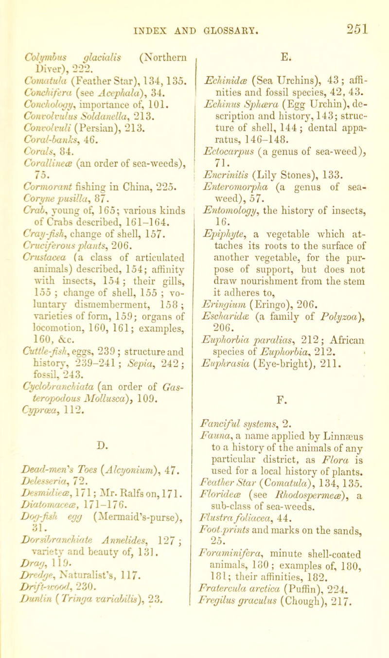 Coli/mliis glaciulis (Northern Diver), 2-22. CoiiuituUi (Feather Star), 134, 135. Conchifera (see Acephaki), 34. CoHchology, importance of, 101. Convolvtdus Soldunclla, 213. Convolvuli (Persian), 213. Coral-banks, 46. Corals, 84. Corallineee (an order of sea-weeds), 75. Cormorant fishing in China, 225. Coryne pusilla, 87. Crab, yoimg of, 165; various kinds of Crabs described, 161-164. Cray-fish, change of shell, 157. Cruciferous plants, 206. Crustacea (a class of articulated animals) described, 154; affinity with insects, 154; their gills, 155 ; change of shell, 155 ; vo- luntary dismemberment, 158; varieties of form, 159; organs of locomotion, 160, 161; examples, 160, &c. Cuttle-fish, eggs, 239; structure and history, 239-241; Sepia, 242; fossil, 243. Cyclobranchiata (an order of Gas- teropodous Mollusca), 109. Cyprma, 112. D. Dearl-men's Toes {Alajonium), 47. Delesseria, 72. iMsmuIiecB, 171; IMr. Ralfs on, 171. Diatomacece, 171-176. Dtxj-fish eyy (Mermaid’s-purse), 31. Lorsibranchiate Annelides, 127; variety and beauty of, 131. Dray, 119. JAredye, Naturalist’s, 117. iJri/i-'iv'tOfI, 230. Dunlin ( Trinya variabilis), 23. E. Echinidcs (Sea Urchins), 43 ; affi- nities and fossil species, 42, 43. Echmus Sphcera (Egg Urchin), de- scription and history, 143; struc- ture of shell, 144 ; dental appa- ratus, 146-148. Ectocarpus (a genus of sea-weed), 71. Encrinitis (Lily Stones), 133. Enteromorpha (a genus of sea- weed), 57. Entomology, the historj' of insects, 16. Epiphyte, a vegetable which at- taches its roots to the surface of another vegetable, for the pur- pose of support, but does not draw nourishment from the stem it adheres to, Eringium (Eringo), 206. Escharidcc (a family of Polyzoa), 206. Euphorbia par alias, 212; African sgee\es oi Euplm-hia,2V2, Euphrasia (Eye-bright), 211. F. Fanciful systems, 2. Fauna, a name applied by LinnEEUs to a history of the animals of any particular district, as Flora is used for a local history of plants. Feather Star {Comatula), 134, 135. Florideae (see Rhodospermem), a sub-class of sea-weeds. Flustra foliacea, 44. Footprints and marks on the sands, 25. Forarninifera, minute shell-coated animals, 180; examples of, 180, 181; their affinities, 182. Fratercula arclica (Puffin), 224. Frcgilus graculus (Chough), 217.