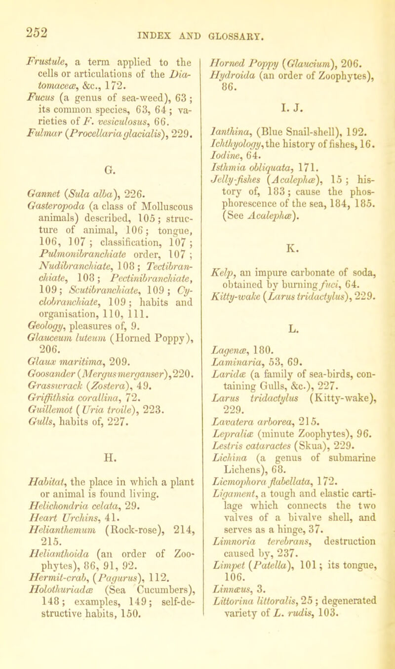 Frustule, a term applied to the cells or articulations of the Dia- tomaceai, &c., 172. Fucus (a genus of sea-weed), 63; its common species, 63, 64 ; va- rieties of F. vesiculosus, 66. Fulviar (Procellariafflacialis), 229. G. Gannet (Sula alba), 226. Gasteropoda (a class of Molluscous animals) described, 105; struc- ture of animal, 106; tongue, 106, 107; classification, 107; Pvlmonilyranchiaie order, 107 ; NiLdihranchiate, 108; Tectihran- chiaie, 108 ; Pcctinihrancliiate, 109; Scutibranchiate, 109 ; Cp- clobranchiate, 109; habits and organisation, 110, 111. Geology, pleasures of, 9. Glaiuieum lutewni (Homed Poppy), 206. Glaua' maritima, 209. Goosander {Mergusmerga?iser),220. Grasswrack (Zostera), 49. Griffithsia corallina, 72. Guillemot ( Uria troile), 223. Gulls, habits of, 227. H. Habitat, the place in which a plant or animal is found living. Hclichondria celata, 29. Heart Urchins, 41. Helianihemum (Rock-rose), 214, 215. HeliantUoida (an order of Zoo- phytes), 86, 91, 92. Hermit-crab, (Pagtirus), 112. HolothuriadcB (Sea Cucumbers), 148; examples, 149; self-de- structive habits, 150. Horned Poppy {Glaucium), 206. Hydroida (an order of Zoophytes), 86. I. J. lanlldna, (Blue Snail-shell), 192. Ichthyology,i\ie history of fishes, 16. Iodine, 64. Isthmia obliquata, 171. Jelly-fishes (Acalephce), 15 ; his- tory of, 183; cause the phos- phorescence of the sea, 184, 185. (See Acalephce). K. Kelp, an impure carbonate of soda, obtained by burning64. Kitty-wahe {Larus tridactylus), 229. L. LagencB, 180. Laminaria, 53, 69. Laridce (a family of sea-birds, con- taining Gulls, &c.), 227. Larus tridactyhis (Kitty-wake), 229. Lavaiera arborea, 215. Lepralim (minute Zoophytes), 96. Lestris cataractes (Skua), 229. Lichina (a genus of submarine Lichens), 68. Licmophora fiabellata, 172. Ligament, a tough and ehistic carti- lage which connects the two valves of a bivalve shell, and serves as a hinge, 37. Limnoria terebrans, destruction caused by, 237. Limpet {^Patella), 101; its tongue, 106. Linneus, 3. Littorina littoralis, 25 ; degenerated variety of L. rudis, 103.