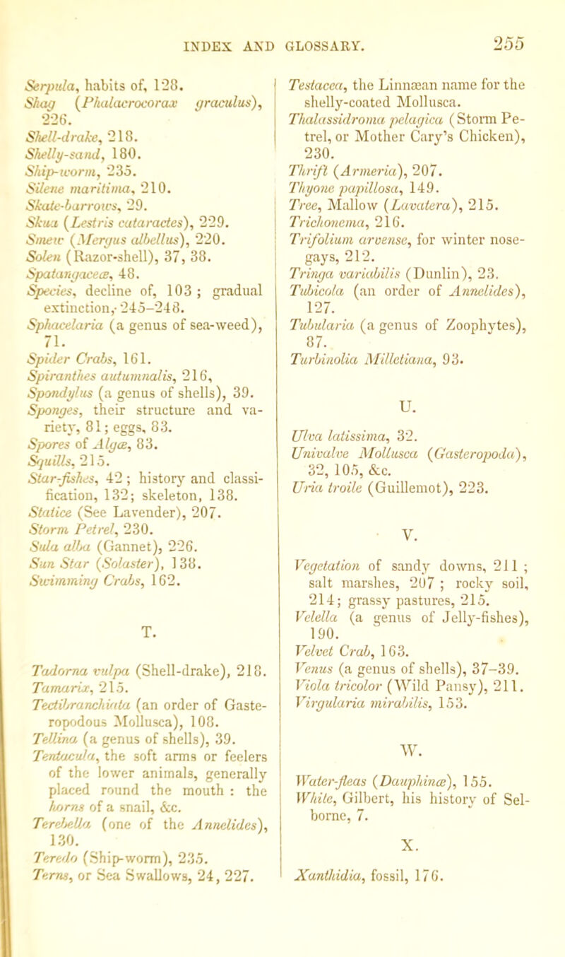 Serpula, habits of, 128. Shag {P/udacrocorax gracidu^), 226. Shell-dralce, 218. Shellg-saitdy 180. Ship-worm, 235. Silene maritiim, 210. Skaie-barrotfs, 29. Skua {Lesiris cuiaractes), 229. Smew {Meryus cdbcllus), 220. Soleii (Razor-shell), 37, 38. Spaianyacew, 48. Species, decline of, 103; gradual extinction,- 245-248. Sphacelaria (a genus of sea-weed), 71. Spider Crabs, 161. Spiranthes autumiialis, 216, Spondylus (a genus of shells), 39. Sponges, their structure and va- riety, 81; eggs, 83. Spores of Alga, 83. Srjuills, 215. Star-fishes, 42 ; historj’’ and classi- fication, 132; skeleton, 138. Staiice (See Lavender), 207. Storm Petrel, 230. Sula aVja (Gannet), 226. Sun Star {Solaster), 138. Swimming Crabs, 162. T. Tadorna vulpa (Shell-drake), 218. Tamarix, 215. TectV/ranchiata (an order of Gaste- ropodous !Mollusca), 108. TeUina (a genus of shells), 39. Teniacula, the soft arms or feelers of the lower animals, generally placed round the mouth : the horns of a snail, &c. TereMUo, (one of the Annelides), 1.30. Teredo (Ship-worm), 235. Terns, or Sea Swallows, 24, 227. Testacea, the Linnman name for the shelly-coated Mollusca. Thalassidroma pelagica (Stom Pe- trel, or Mother Cary’s Chicken), 230. Thrift (Armeria), 207. Thyone papillosa, 149. Tree, Mallow {Luvatera), 215. Trichonema, 216. Trifolium aruensc, for winter nose- gays, 212. Tringa variabilis (Dunlin), 23. Tubicola (an order of Annelides), 127. Tubularia (a genus of Zoophytes), 87. Turbinolia Millotiana, 93. U. Viva laiissima, 32. Ujdvalue AloUusca (Gasteropoda), 32, 10.5, &c. Uria troile (Guillemot), 223. V. Vegetation of s.andy downs, 211 ; salt marshes, 2U7 ; rocky soil, 214; grassy pastures, 215. Velella (a genus of Jelly-fishes), 190. Velvet Crab, 163. Venus (a genus of shells), 37-39. Viola tricolor (Wild Pansy), 211. Virgularia mirabilis, 153. W. Water-fleas (Dauphina), 155. White, Gilbert, his history of Sel- borne, 7. X. Xanthidia, fossil, 176.