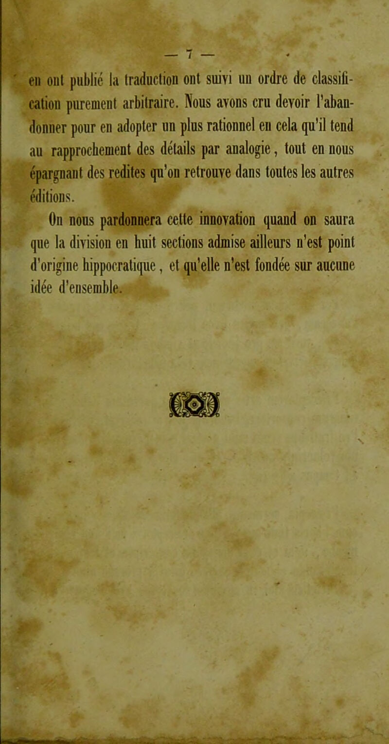 en ont publie Ia Iraduction ont suivi un ordre de classili- cation purement arbitraire. Nous avons cru devoir 1’aban- donner pour en adopter un plus rationnel en cela qu’il tend au rapprochement des details par analogie, tout en nous epargnant des redites qu’on retrouye dans toutes les autres editions. On nous pardonnera cette innovation quaud on saura que la division en huit sections admise ailleurs n’est point d'origine hippocratique, et qu’elle n’est fondee sur aucune idee d’ensenible.