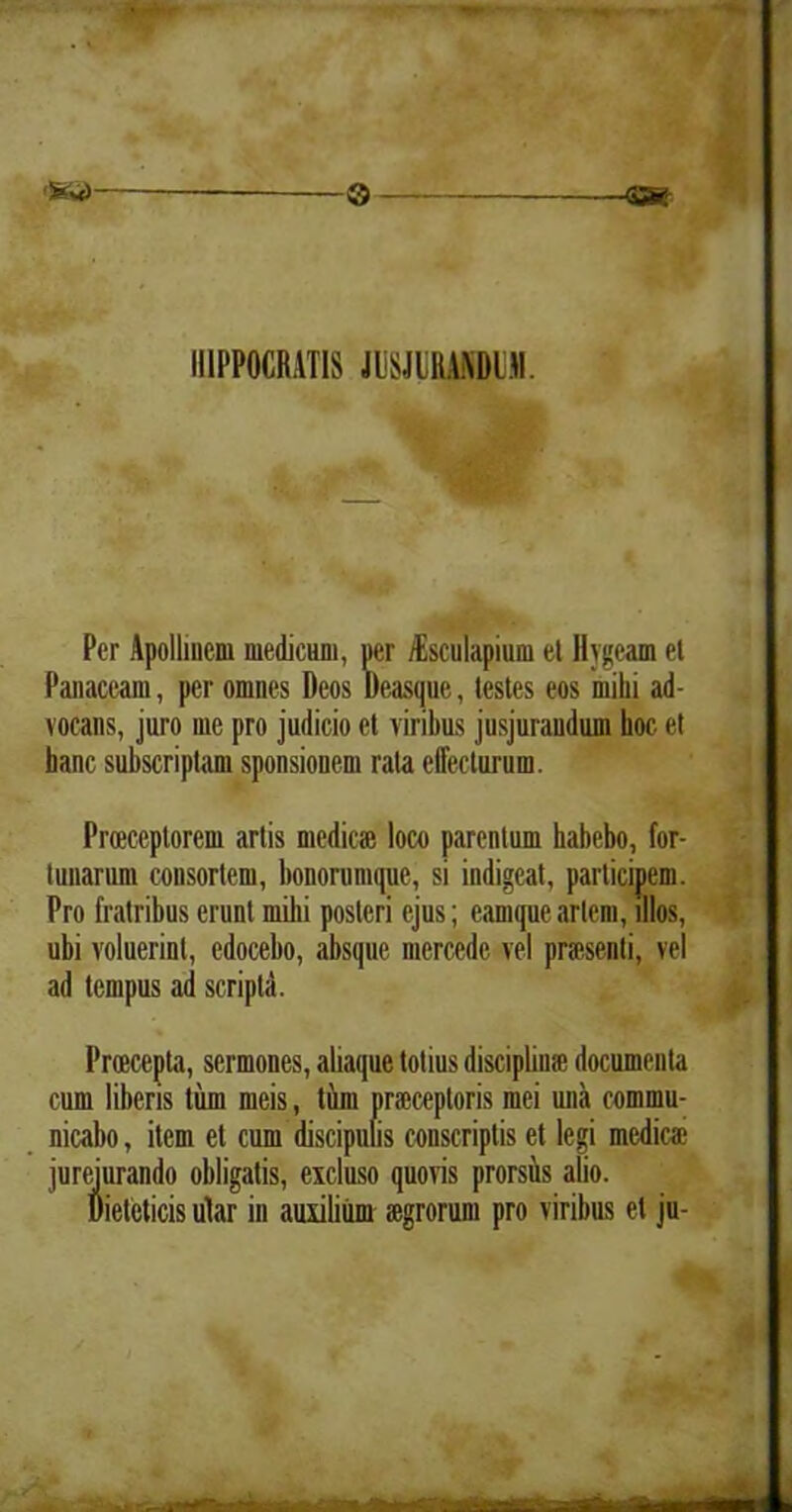 ® 4» IIIPPOCRATIS JUSJBBANDIJJI. Per Apollinem medicum, per iEsculapium et Hjgeam el Panaceam, per omnes Deos Deasque, testes eos milii ad- vocans, juro me pro judicio et viribus jusjurandum hoc et hanc subscriptam sponsionem rata elfecturum. Proeceptorcm artis medie* loco parentum habebo, for- tunarum consortem, bonorumque, si indigeat, participem. Pro fratribus erunt mihi posteri ejus; eamque artem, illos, ubi voluerint, edocebo, absque mercede vel praesenti, vel ad tempus ad scripta. Proecepta, sermones, aliaque totius disciplinae documenta cum liberis tum meis, tum praeceptoris mei una commu- nicabo , item et cum discipulis conscriptis et legi medie* jurejurando obligatis, excluso quovis prorsus alio. Dieteticis ular in auxilium aegrorum pro viribus et ju-