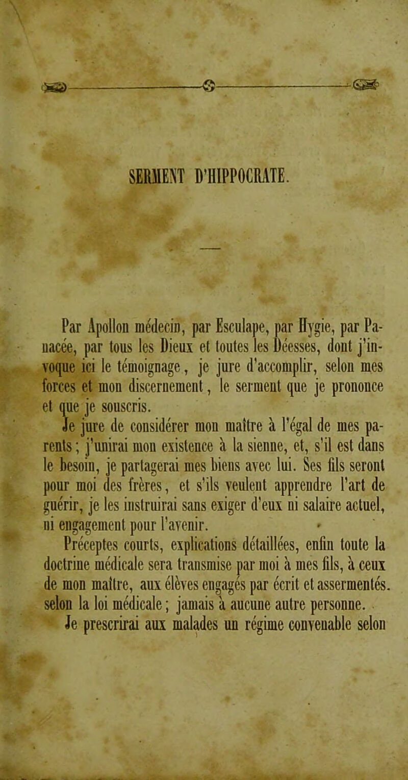 SIMENT MIIPPOCRATE. Par Apollon medecin, par Esculape, par Hygie, par Pa- uacee, par tous les Dieux et loutes les Deesses, dont j’in- voque ici le temoignage, je jure d’accomplir, selon mes forces et mon discernement, le serment que je prononce et que je souscris. Se jure de considerer mon maitre a Pegal de mes pa- ronis ; j’unirai mon exislence <t la sienne, et, s’il est dans le besoin, je partagerai mes biens avec lui. Ses fils seronl pour moi des freres, et s'ils veulent appreudre 1’art de guerir, je les instruirai sans exiger d’eux ni salaire actuel, ni engagement pour Pavenir. Preceptes courts, explications detaillees, enfin toute la doctrine medicale sera transmise par moi a mes fils, a ceux de mon maitre, aux elaves engages par ecrit et assermentes. selon la loi medicale; jamais a aucune autre personne. Je prescrirai aux malades un regime conveuable selon