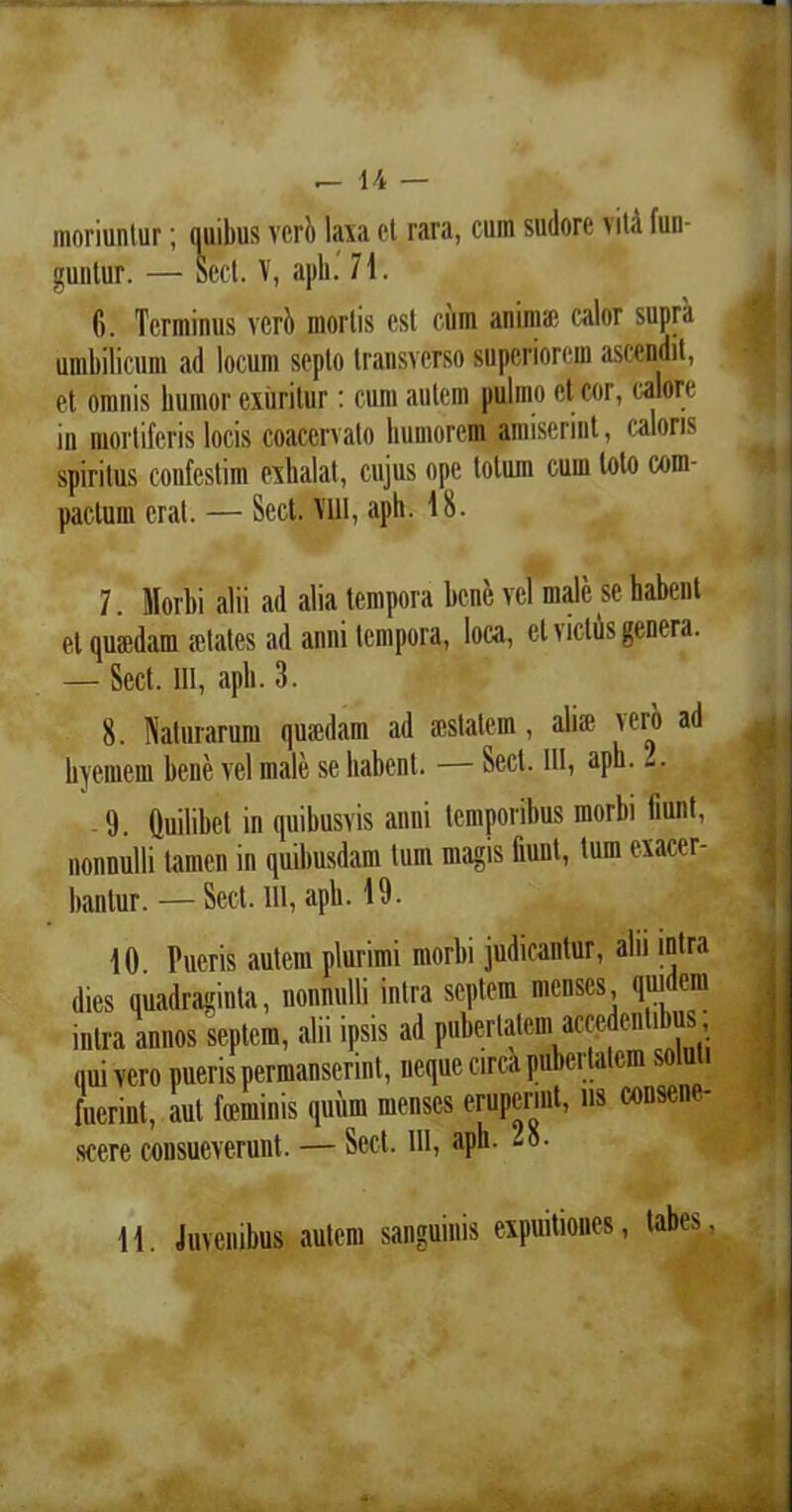 moriuntur; quibus ver!) laxa el rara, cum sudore vitA fun- guntur. — aect. V, aph. 71. 6. Terminus veri) mortis est cum anima1 calor supra umbilicum ad locum septo transverso superiorem ascendit, et omnis humor exuritur: cum autem pulmo et cor, calore in mortiferis locis coacervato humorem amiserint, caloris spiritus confestim exhalat, cujus ope totuin cum loto com- pactum erat. — Sect. Vlll, aph. 18. 7. Morbi alii ad alia tempora bene vel male se habent et quaedam retates ad anni tempora, loca, et vicius genera. — Sect. III, aph. 3. 8. Naturarum quaedam ad aestatem, ali» vero ad hyemem bene vel male se habent. — Sect. III, aph. -. -9. Quilibet in quibusvis anni temporibus morbi fiunt, nonnulli tamen in quibusdam tum magis fiunt, tum exacer- bantur. — Sect. llt, aph. 19. 10. Pueris autem plurimi morbi judicantur, alii intra dies quadraginta, nonnulli intra septem menses, quidem intra annos septem, alii ipsis ad pubertatem accedentibus nui vero pueris permanserint, neque circa pubertatem soluti fuerint, aut feminis quum menses eruperint, ns consene- scere consueverunt. — Sect. llt, aph. -8. i 11. Juvenibus autem sanguinis expuitiones, tabes, J