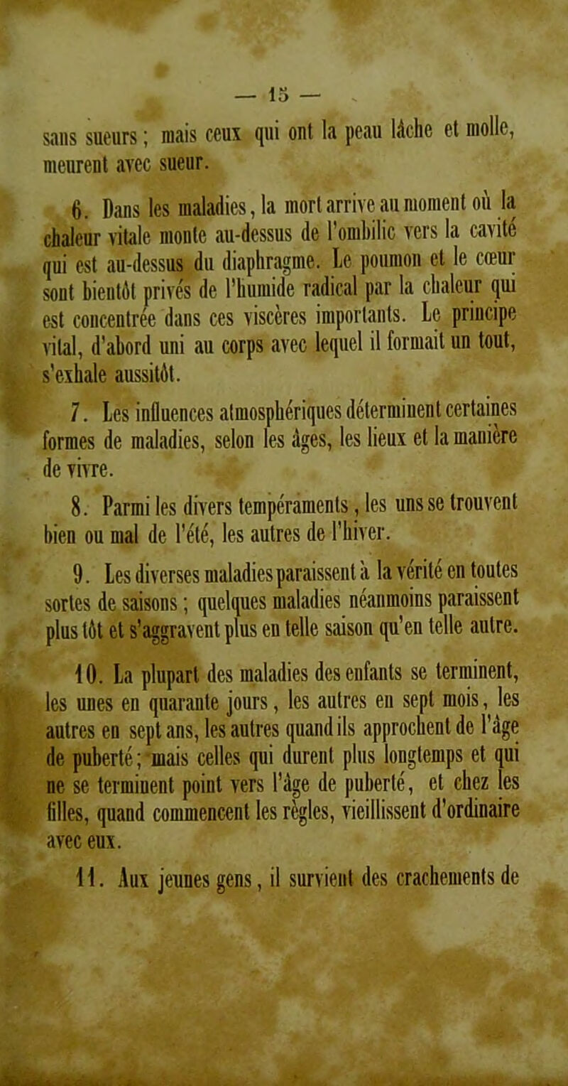 sans sueurs; mais ccux qui ont la peau l&chc et molle, meurent avcc sueur. 6. Dans les maladies, la mort arrive au mornent 011 la chaleur vitale monte au-dessus de 1’ombilic vers la carite qui est au-dessus du diaphragme. Le poumon et le coeur sont bientdt prives de 1’humide radical par la chaleur qui est concentrec dans ces visccrcs imporlants. Le principe vilal, d’ahord uni au corps avec lequel il formait un tout, s’c\hale aussitAt. 7. Les influences almospheriques determinent ccrtaines formes de maladies, selon les Ages, les lieux et la maniere de vim. 8. Parmi les divers temperaments, les uns se trouvent hien ou mal de l'ele, les autres de 1’hiver. 9. Les diverses maladiesparaissent it la verite en toutes sortes de saisons; quelques maladies neanmoins paraissent plus lAt et s’aggravent plus eu lelle saison qu’en telle aulre. 10. La plupart des maladies des enfants se terminent, les unes en quaranle jours, les autres en sept mois, les autres en sept ans, les autres quand iis approchent de Page de puberte; inais cellcs qui durent plus longlemps et qui ne se terminent point vers 1'dge de puberte, et chez les filles, quand commencent les regles, vieillissent d'ordinaire avec eux. 11. Aux jeunes gens, il survient des crachements de