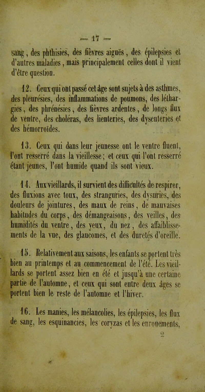 sang, des phthisies, des fievres aigucs, des epilepsies el d’au(res maladies, mais principalemenl celles dont il vient d’dtre queslion. 12. Ceux qui ont passe eet dge sont sujets a des asthmcs, des pleuresies, des inflammations de poumoiis, des lelhar- gies, des phrenesies, des licvres ardentes, de longs llux de venire, des choleras, des lienteries, des dysenteries et des heiuorroides. 13. Ceux qui dans lenr jeunesse ont le venire fluenl, l'ont rcsserre dans Ia vieillesse; et ceux qui Pont rcsserrc etant jeimes, Pont humide quand iis sont vicux. 14. Auxvieillards, il survient des difficultes de respirer, des fluxions avec toux, des stranguries, des dysuries, des douleurs de joiutures, des maux de reins, de mauvaises habitudes du corps, des dcmangcaisons, des veilles, des humidites du ventre, des yeux, du nez, des affaiblissc- menls de la vue, des glaucomes, et des duretcsdoreillc. 15. Relativemenl aux saisons, les enfants se portent tres bien au prinlemps et au commencemcnt de Pete. Lesvieil- lards sc portent assez bien en ete cl jusqu’a une certainc partie de 1’automne, et ceux qui sont entrc deux riges se portent bien le reste de Pautoraue et Phiver. 16. Les inanies, les melancolies, les epilepsies, les llux de sang, les esquinancies, les coryzas et les enrouements, #