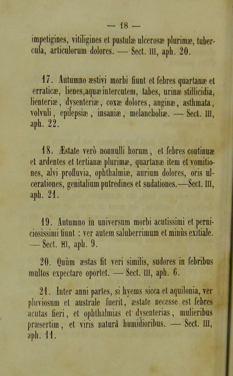 impetigines, vitiligines ct pustula? ulcerosa; plurima*, tuber- cula, articulorum dolores. — Sect. III, aph. 20. 17. Autumno aestivi morbi fiunt et febres quartana* et erratica;, lienes,aquae in terentem, tabes, urina; stillicidia, lienteria;, dysenteria;, coxa; dolores, anginae, asthmata, volvuli, epilepsia;, insaniae, melancholiae. — Sect. IU, apb. 22. 18. jEstate vero nonnulli horum, ct febres continuae et ardentes et tertians plurima;, quartanae item ct vomitio- nes, alvi profluvia, opblhalmia;, aurium dolores, oris ul- cerationes, genitalium putredines et sudationes.—Sect. III, apb. 21. 19. Autumno in universum morbi acutissimi et perni- ciosissimi fiunt; ver autem saluberrimum ct miniis exitiale. — Sect. HI, apb. 9. 20. Ouiim aestas fit veri similis, sudores in febribus multos expedare oportet. — Sect. III, apb. 6. 21. Inter anni partes, si hyems sicca et aquilonia, ver pluviosum et australe fuerit, aestate necesse est febres acutas fieri, et ophlhalmias et dysenterias, mulieribus praesertim, ct viris natura humidioribus. — Sect. III, aph. 11.