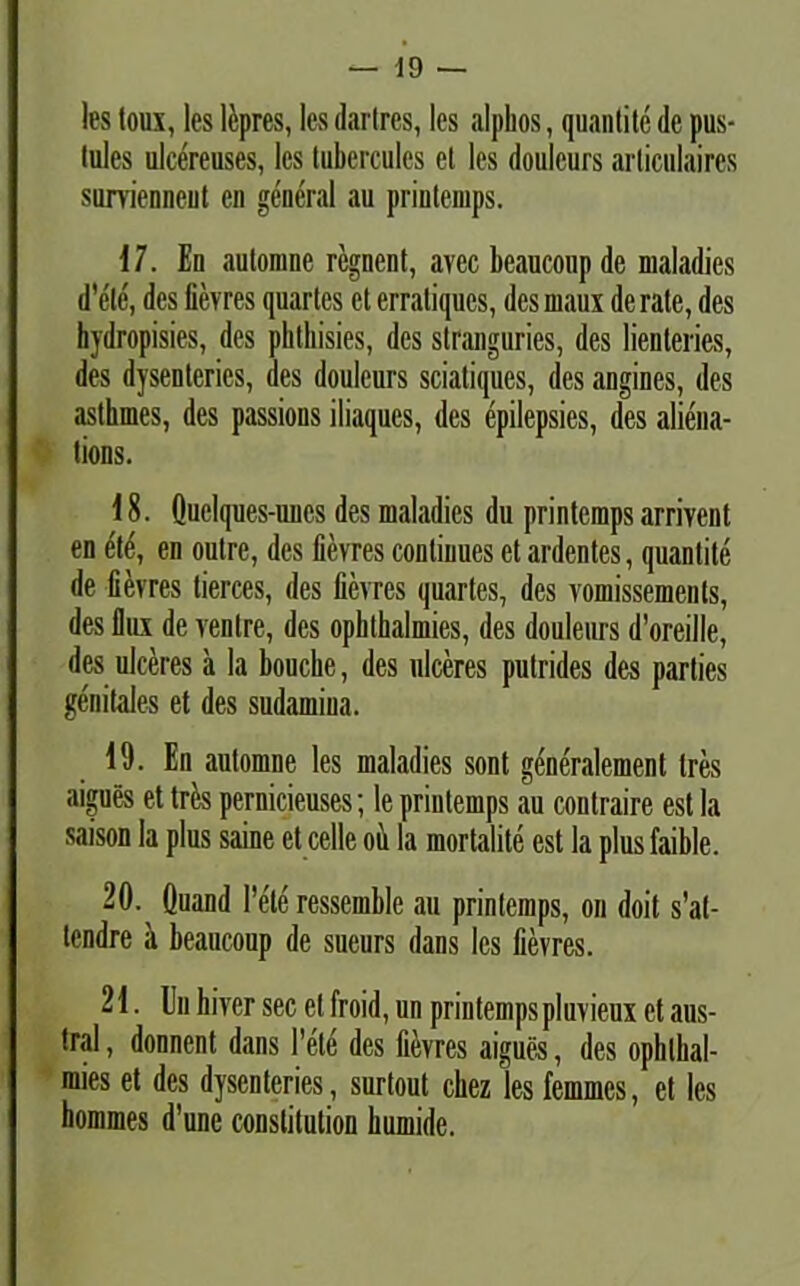 les toux, les lcpres, les dartres, les .alphos, qunntite de pus- tules ulcereuses, les tubercules el les doulcurs articulaires survienneut en general au printemps. 17. En autonme regnent, avec beaucoup de maladies d’ele', des fievres quartes et erratiques, desmaux de rate, des hydropisies, des phthisies, des stranguries, des lienteries, des dysenteries, des doulcurs sciatiques, des angines, des asthmes, des passions iliaques, des epilepsies, des aliena- tions. 18. Quelques-unes des maladies du printemps arrivcnt en dte, en outre, des fievres continues et ardentes, quantite de fievres lierces, des fievres quartes, des vomissements, des IIilx de venire, des ophthalmies, des douleurs d’oreille, des ulceres a la bouche, des ulceres putrides des parties genitales et des sudamiua. 19. En automne les maladies sont generalement tres aigues et tres pernicieuses; le printemps au contraire est la saison la plus saine et celle oii la mortalite est la plus faible. 20. Quand l’ete ressemble au printemps, on doit s’at- tcndre a beaucoup de sueurs dans les fievres. 21. En hivcr sec elfroid, un priutempspluvieux et aus- tral, donnent dans 1’ete des fievres aigues, des ophlhal- mies et des dysenteries, surtout chez les femmes, et les hommes d’une constitution bumide.