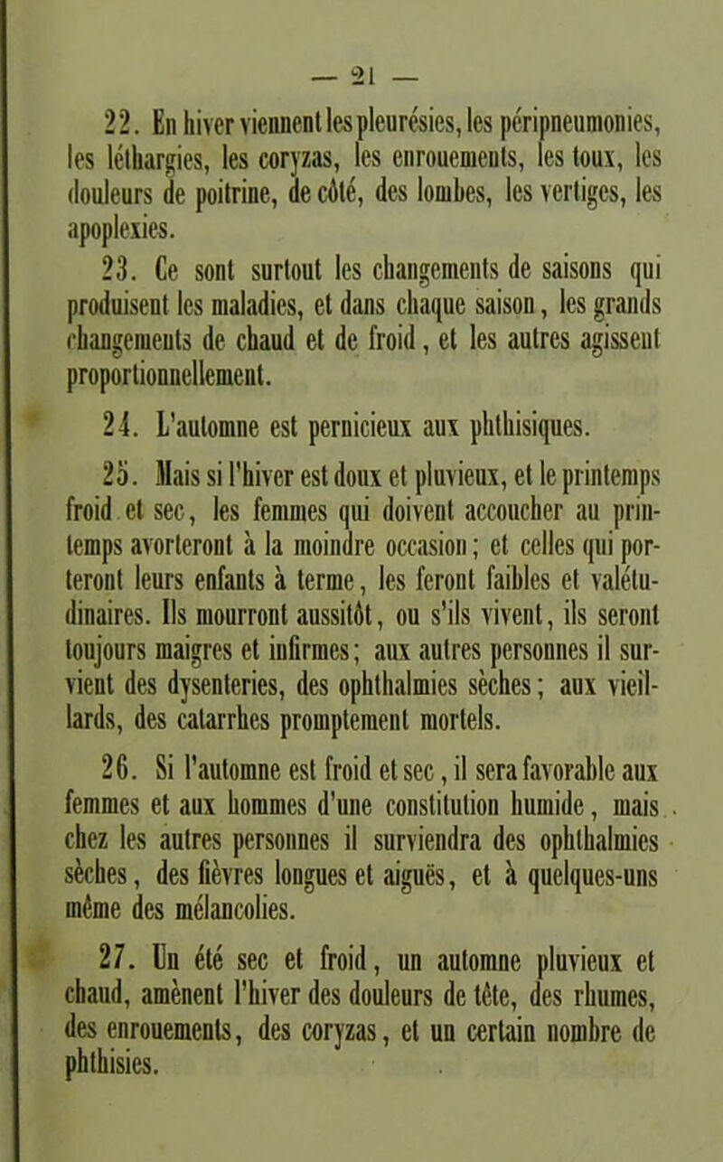 22. Enhiverviennentlesplcuresies,lcs peripneumonies, les lethargies, les coryzas, les enrouements, les toux, les douleurs de poitrine, de cAte, des lombes, les vertiges, les apoplexies. 23. Ce sont surlout lcs changements de saisons qui produiseut les maladies, et dans chaque saison, les grands changements de chaud et de froid, et les autres agissenl proportionnellement. 24. L’aulomne est pernicieux aux phtliisiques. 25. Mais si 1'hiverestdoux et pluvieux, et leprintemps froid et sec, les fenimes qui doivent accoucher au prin- lemps avorteront a la moindre occasion; et celles qui por- teront leurs enfants a terme, les feront faibles et valetu- dinaires. Iis mourront aussitAt, ou s'ils vivent, iis seront loujours maigres et infirmes; aux autres personnes il sur- vieut des dysenteries, des ophthalmies seches; aux vieil- lards, des calarrhes promptemenl mortels. 2C. Si 1’automne est froid et sec, il sera favorable aux femmes et aux hommes d'une conslitutiou liumide, mais chez les autres personnes il surviendra des ophthalmies sAches, des fiAvres longues et aigues, et a quelques-uns ineme des melancolies. 27. En ete sec et froid, un automne pluvieux et chaud, amenent 1’hiver des douleurs de tetc, des rliumes, des enrouements, des coryzas, et un certain nombre de phthisies.