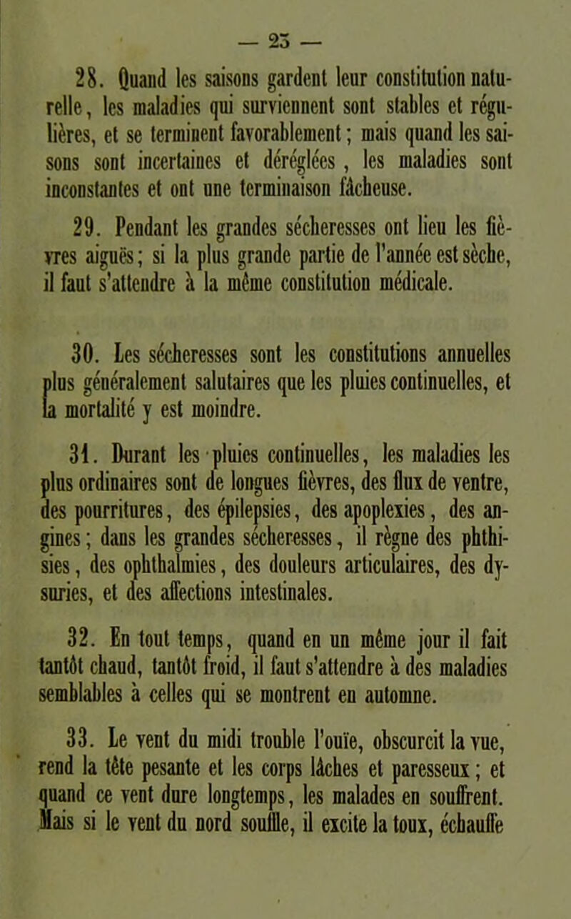 28. Quand les saisons gardent lcur constitution natu- relle, les maladies qui survicnnent sont stables ct regu- lares, et se terminent favorablemcnt; iuais quand les sai- sons sont inccrtaiues et dereglecs, les maladies sont inconstantes et ont une tcrminaison fdckcuse. 29. Pendant les grandes secliercsscs ont lieu les fie- ms aigues; si la plus grande partie de Pannee est seche, il faut s’attendre a la meme constitution medicale. 30. Les sdeheresses sont les constitutions annuelles plus generalemenl salutaires que les pluies continuelles, et la mortalite y est moindre. 31. Durant les pluies continuelles, les maladies les plus ordinaires sont de longues iievres, des flux de ventre, des pourritures, des epilepsies, des apoplexies, des an- gines; dans les grandes secheresses, il regne des phthi- sies, des opkthalmies, des douleurs articulaires, des dy- suries, et des affections intestinales. 32. En tout temps, quand en un mfone jour il fait tantdt ckaud, tantfit froid, il faut s’attendre a des maladies semblables a celles qui se montrent en automne. 33. Le vent du midi trouble Pouie, obscurcit la vue, rend la t6te pesante et les corps ldches et paresseux; et quand ce vent dure longtemps, les malades en souffrent. Mais si le Yent du nord soullle, il excite la toux, echaulfe