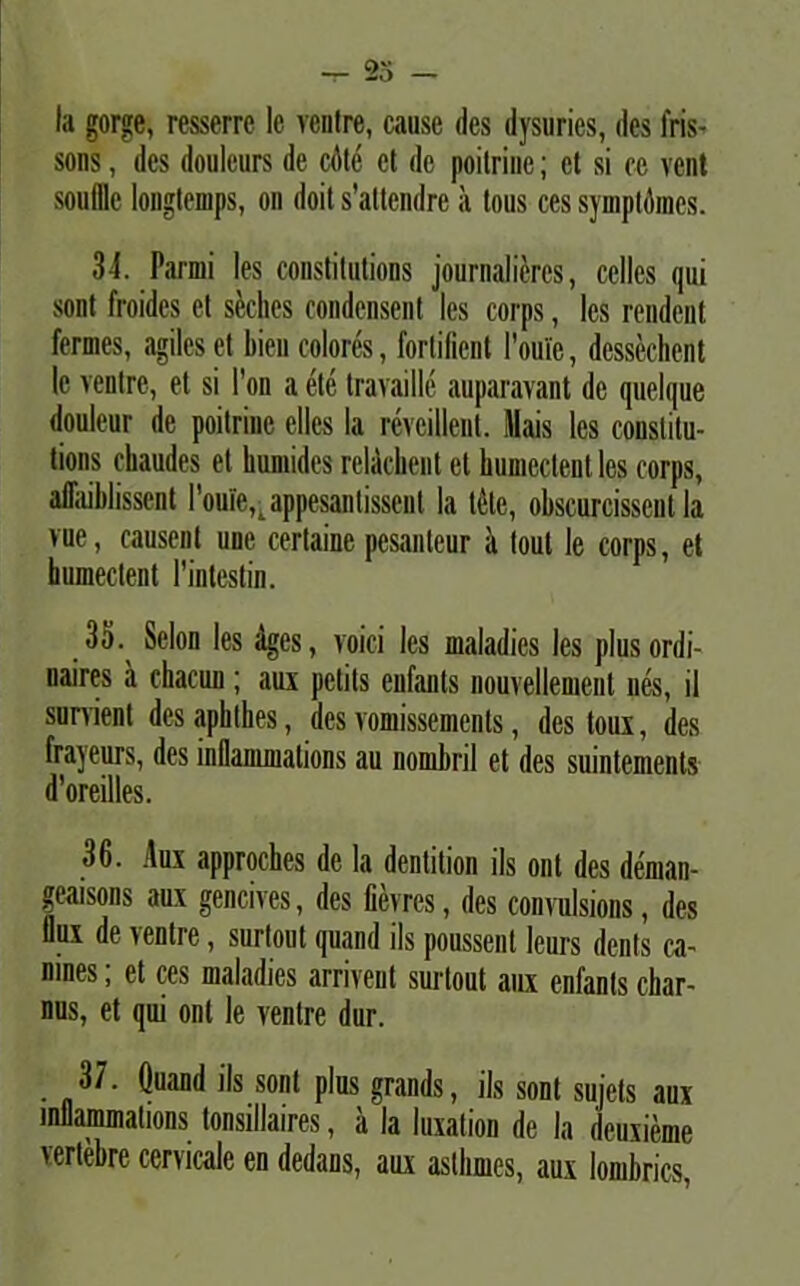 Ia gorge, resserre le ventre, cause des dysuries, des fris- sons, des doulcurs de cdle et de poilrine; et si ce vent soullle longlemps, on doit s’attendre a tous ces symplomes. 34. rarmi les constitutions journalicres, cclles qui sont froides el skhes condensent les corps, les rendent fermes, agiles et liien colores, forlifient Foui'e, dessechent le ventre, et si l’on a ete travaille auparavant de quelque douleur de poitrine elles Ia revcillent. Mais les constitu- tions chaudes et kumides relickeut et humectent les corps, aflaiblisscnt 1'oui'e,. appesantissent Ia t4te, obscurcisscnt Ia vue, causent une certaine pesanteur a tout le corps, et humectent 1’intestin. .35. Selon les Ages, voici les maladies les plusordi- naires a chacun; aux pctils enfants nouvellement nes, il survient des aphthes, des vomissements, des toux, des frayeurs, des inflammations au nombril et des suintements d'oreilles. 36. Aux approches de la dentition iis ont des deman- geaisons aux gencives, des fievres, des convulsions, des llux de ventre, surtout quand iis poussent leurs denis ca- rines ; et ces maladies arrivent surtout aux enfants char- nus, et qui ont le ventre dur. 37. Quand iis sont plus grands, iis sont sujets aux inflammations tonsillaires, a la luxation de Ia deuxieme vertebre cervicale en dedans, aux asthmes, aux lombries,