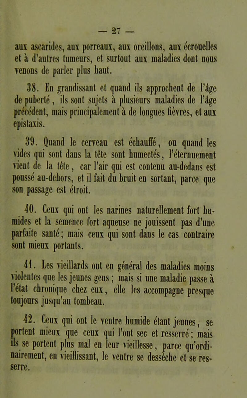 aux asearides, aux porreaux, aux orcillons, aux ecrouelles et a d'aulres Inmeurs, et surtout aux maladies dont nous venons de parier plus liaut. 38. En grandissant et qnand iis approchcnt de lMge de puberte, iis sont sujets a plusieurs maladies de Fdge precedent, mais principalement a de longues lievres, et aux epistaxis. 39. Quand le cerveau est echauffe, ou quand les vides qui sout dans la tete sont liumectes, re'ternuement vient de la tete, ear Fair qui est contenu au-dedans est pousse au-deliors, et il fait du bruit en sorlant, parce que son passage est etroit. 40. Ceux qui ont les narines nalurellement fort hu- mides et la semence fort aqueuse ne jouissent pas d’une parfaite sante; mais ceux qui sont dans le cas contraire sont mieux portants. 41. Les vieillards ont en general des maladies moins violentes que les jeunes gens; mais si une maladie passe a Fetat chroniqiie chez eux, elle les accompagne presque toujours jusqu’au tombeau. 42. Ceux qui ont le ventre humide elant jeunes, se portent mieux que ceux qui Font sec et resserre; mais iis se portent plus mal en ieur vieillesse, parce qu’ordi- nairement, en vieillissant, le ventre se dessecbe et se res- serre.