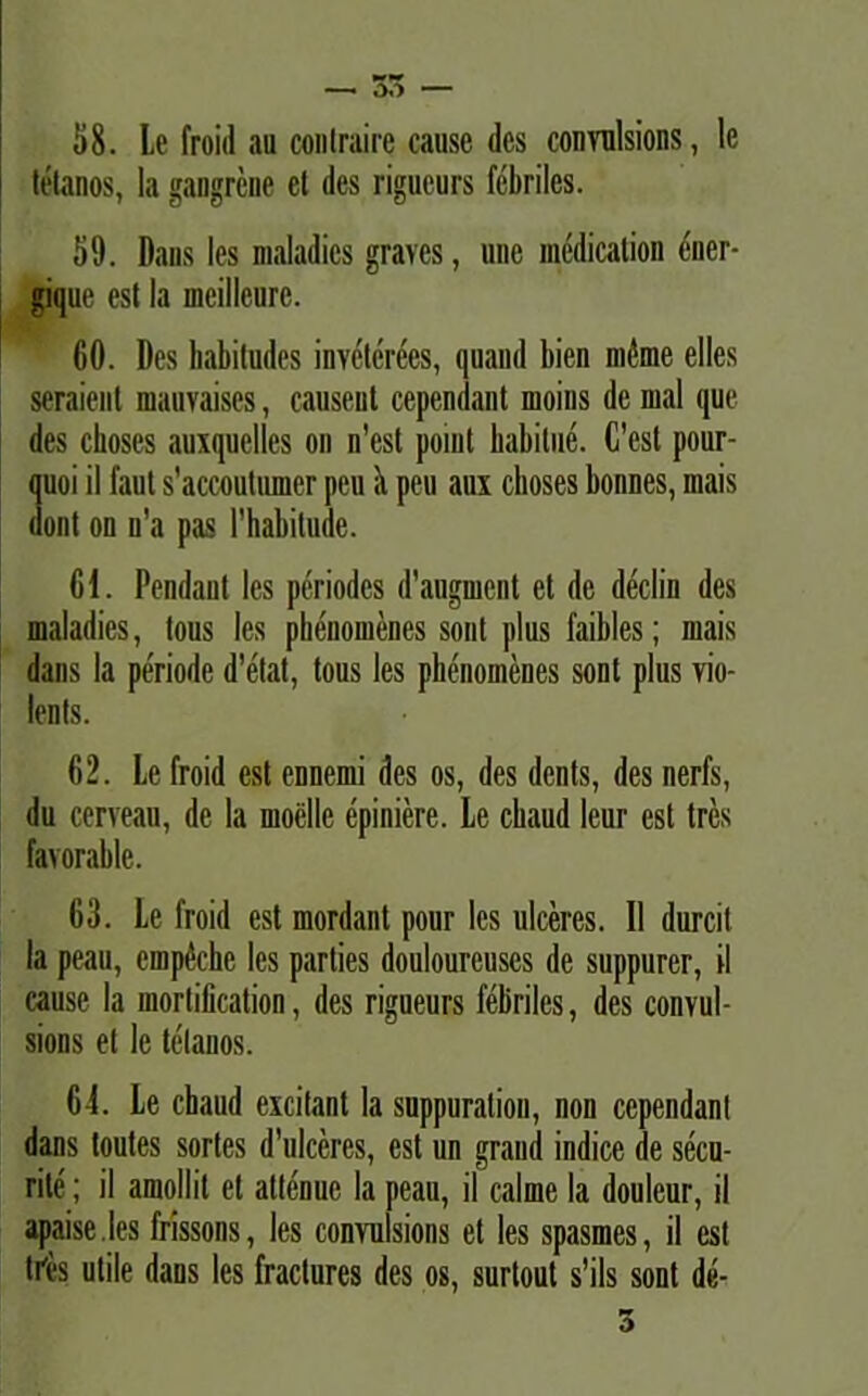 58. Le froid au contraire cause des convulsions, le tetanos, Ia gaugrene et des rigueurs febriles. 59. Dans les maladics graves, une medication ener- gique est Ia meilleurc. 60. Des habitudes inveterees, quand bien mfone elles seraient mauvaises, causeut cependant moins de mal que des choses auxquelles on n'est ponit habitue. C’esl pour- quoi il faut s'accoutumer peu 5 peu aux choses bonnes, mais dont on n'a pas 1’habitude. 61. Pendant les periodes d'augmcnt et de declin des maladies, tous les phenomenes sont plus faibles; mais dans la periode d’etat, tous les phenomenes sont plus vio- lents. 62. Le froid est ennemi des os, des dents, des nerfs, du cerveau, de la moellc epiniere. Le cbaud leur est tres favorable. 63. Le froid est mordant pour les ulceres. II durcit la peau, empiSchc les parties douloureuscs de suppurer, il cause la mortification, des rigueurs febriles, des convul- sions et le tetanos. 6-1. Le cbaud excitant la suppuralion, non cependant dans toutes sortes d’ulceres, est un graud indice de secu- rilc; il amollit et attenue la peau, il calme la douleur, il apaise les frissons, les convulsions et les spasmes, il est tres utile dans les fractures des os, surtout s’ils sont de-