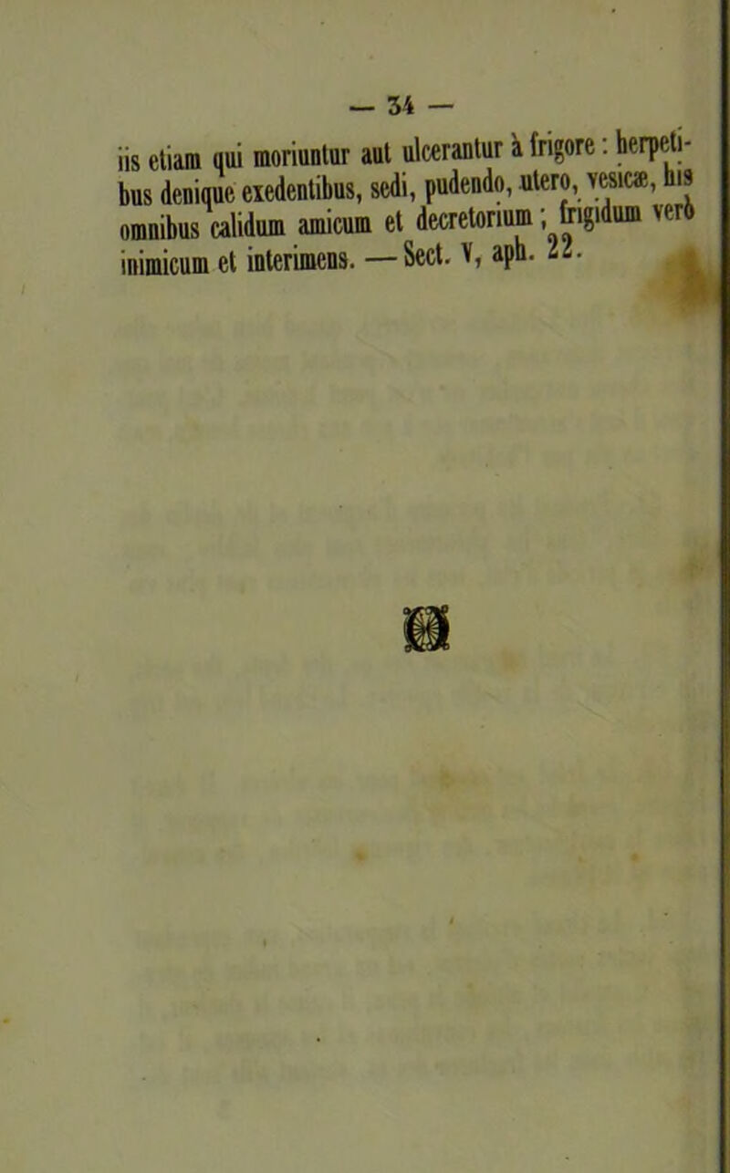 iis etiam qui moriuntur aut ulcerantur a frigore: herpeti- bus denique exedentibus, sedi, pudendo, utero, vesiem, his omnibus calidum amicum et decretorium; frigidum veri