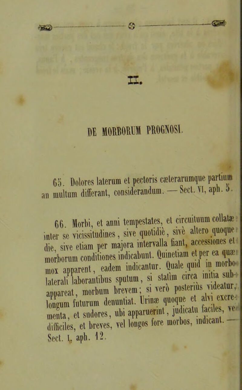 Jgg) © —<sm II. DE MORBORUM PROGNOSI. 65 Dolores laterum et pectoris csterarumque partium an multum differant, considerandum. — Sed. VI, aph. o. 66. Morbi, et anni tempestates, et circuituum collata? inter se vicissitudines, sive quotidie sive allero quoque dic, sive etiam per majora intervalla fiant, accessiones et morborum conditiones indicabunt, ftmnetiam et per ea qua- moi apparent, eadem indicantur. Quale qmd m morbo laleralflaborantibus sputum, si statim circa mitia sub- appareat, morbum brevem; si vero posteirfV’ longum futurum denuntiat. Bnn» quoque et jUieicre menta, et sudores, ubi apparuerint, judicatu faciles difficiles, et breves, vel longos fore morbos, indicant. - Sed. V, aph. 12.