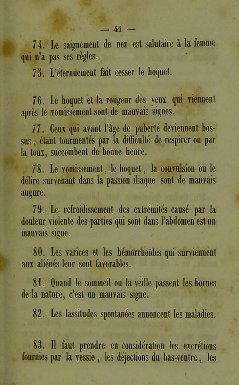 74. Le saignemcnt de nez est salutaire a la femmc qui n’a pas ses regies. 75. L'eternuement fait cesser le lioquet. 76. Le hoquet et la rougeur des yeux qui viennenl apres le vomissement sont de mauvais signes. 7 7. Ccux qui avant 1’dge de puberle devienneut bos- sus, etant tourmentes par la difliculle de respirer ou par la loux, succombent de bonne heurc. 78. Le vomissement, le lioquet, la convulsion ou le delire survenant dans la passion iliaque sont de mauvais augure. 79. Le refroidissement des extremites cause par la douleur violente des parties qui sont dans Fabdomen est un mauvais signe. 80. Les varices et les hemorrboldes qui survicnnent aux alienes leur sont favorablcs. 81. Quand le sommeil ou la veille passent les bornes de la nature, c’est un mauvais signe. 82. Les lassiludes spontanees anuoncent les maladies. 83. II faut prendre en consideralion les excrelions fournies par la vessie, les dejections du bas-ventre, les