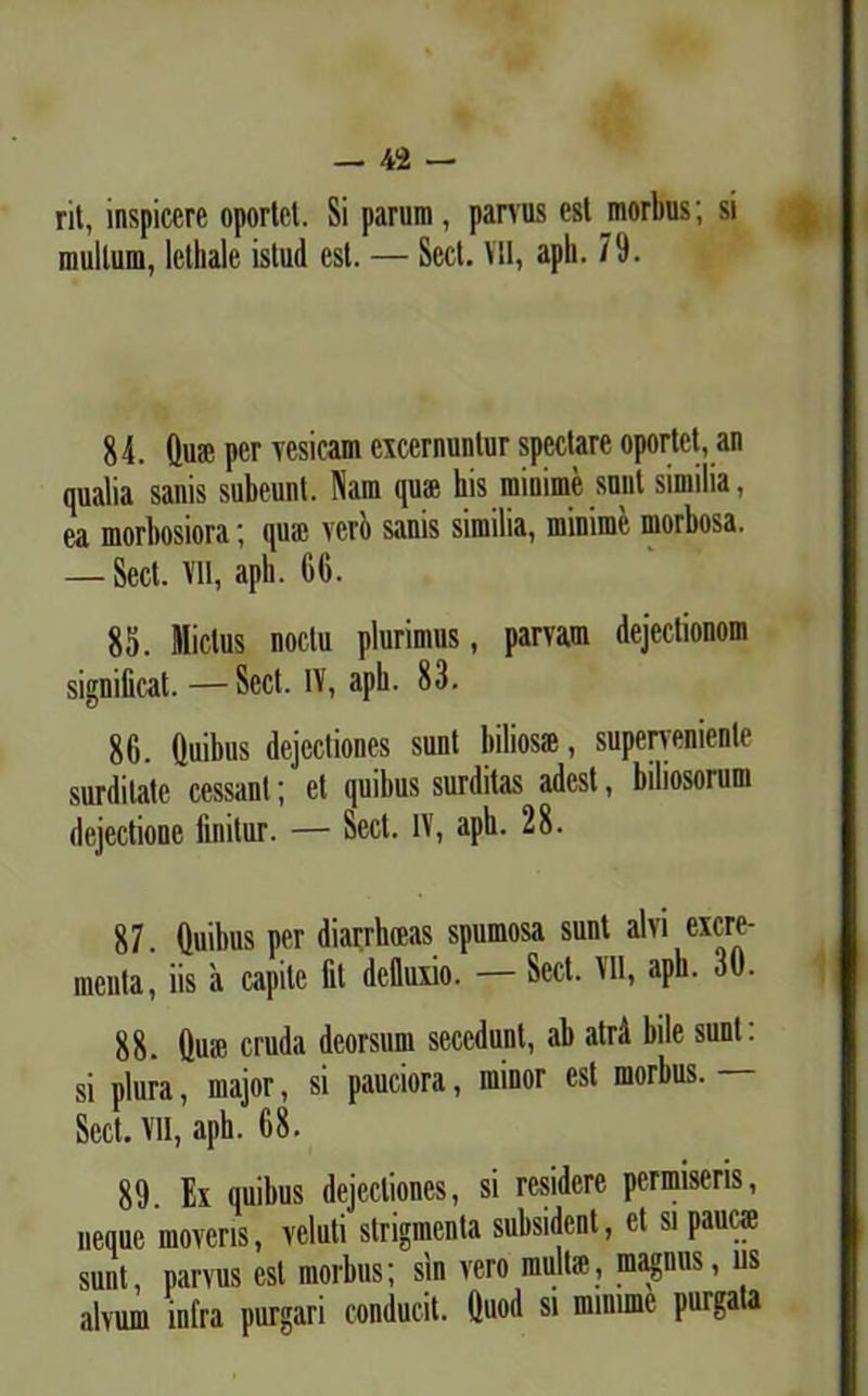 rit, inspicere oportet. Si parum, parvus est morbus; si multum, lethalc istud est. — Sed. VII, aph. 79. 84. Qua; per vesicam excernuntur spectare oportet, an qualia sanis subeunt. Nam qua; his minime sunt similia, ea morbosiora; qiuc veri) sanis similia, minime morbosa. — Sed. Vil, aph. 66. 85. Mictus noctu plurimus, parvam dejedionom significat. —Sed. IV, aph. 83. 86. (luibus dejectiones sunt biliosae, superveniente surditate cessant; et quibus surditas adest, biliosorum dejectione finitur. — Sed. IV, aph. 28. 87. (luibus per diarrhoeas spumosa sunt alvi excre- menta, iis a capite fit defluxio. — Sed. VII, aph. 30. 88. (lu;e cruda deorsum secedunt, ab atrd bile sunt, si plura, major, si pauciora, minor est morbus. — Sed. Vll, aph. 68. 89. Ex quibus dejectiones, si residere permiseris, neque moveris, veluti strigmenta subsident, et si pauca; suut, parvus est morbus; sin vero multa', magnus, us alvum intra purgari conducit. Quod si minime purgata