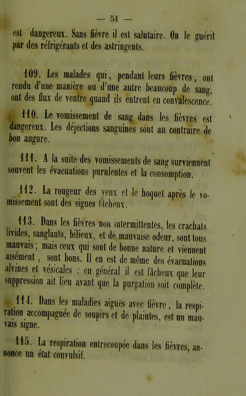 est dangereux. Sans fievre il est saJutaire. On le gueril par des refrigerauts et des astringenls. 109. tes malades qui, pendant leurs fievres, ont rendu d‘une maniere ou dune aulre beaucoup de sang, ont des flux de ventre quand iis entrent en convalescente! , 110. Le vomissement de sang dans les fievres est dangereux. Les dejections sanguines soni au contraire de fiou augure. 111. A Ia suite des voniissenients de sang surviennent souvent les evacuations purulentes et Ia consomption. 112. La rougeur des yeux et le lioquet apres le vo- nnssement sont des signes fdchenx. 113. Dans les fievres non intermittentes, les cracliats livides, sanglauts, bilieux, et de mauvaise odeur, sont tous mauvais; mais ceux qui sont de bonne nature et viennent aisement, sont bons. II en est de meme des evacuations aivines et vesicales : en general il est fdcbeux que leur suppression ait beu avant que la purgation soit complete. 114. Dans les maladies aigues avec fievre, la respi- ration accompagnee de soupirs et de plaintes, est un mau- vais signe. H<j. La respiration enlrecoupee dans les fievres an- nonce un etat convulsit.