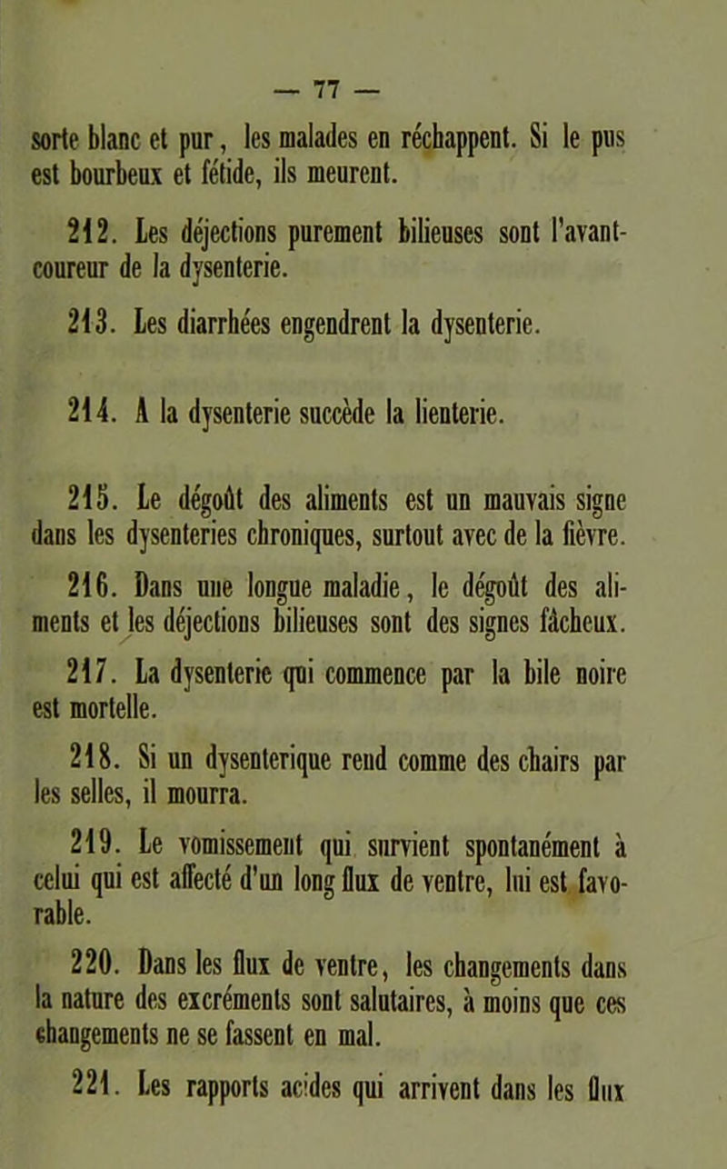 sorte blanc et pur, les nialades en rechappent. Si le pus est bourbeux et fetide, iis meurent. 212. Les dejections purement bilieuses sont 1’avant- coureur de Ia dysenterie. 213. Les diarrhees engendrenl la dysenterie. 214. A la dysenterie succede la lienterie. 215. Le degoflt des aliments est un mauvais signe dans les dysenteries cbroniques, surtout avec de la fievre. 216. Dans une longue maladie, le degodt des ali- ments et les dejections bilieuses sont des signes fdcheux. 217. La dysenterie qui commence par la bile noire est mortelle. 218. Si un dysentcrique rcnd comme des cliairs par les selles, il mourra. 219. Le vomissement qui snrvient spontanement a cclui qui est affecte d’un long flux de ventre, lui est favo- rable. 220. Dans les flux de ventre, les cliangeinents dans la nature des eicremenls sont salutaires, a moins que ces changements ne se fassent en mal. 221. Les rapporls acides qui arrivent dans les flux