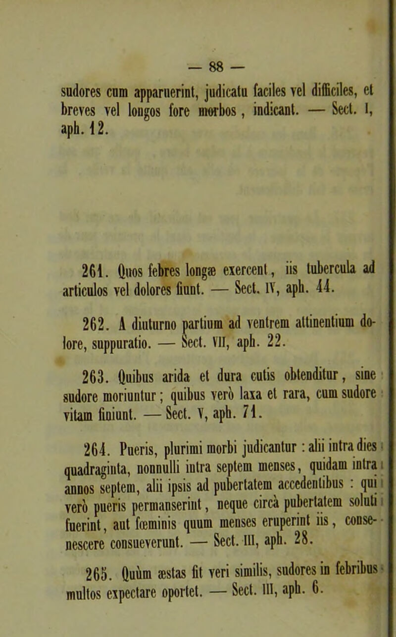 sudores cum apparuerint, judicatu faciles vel difficiles, et breves vel longos fore morbos, indicant. — Sect. 1, aph. 12. 261. Quos febres longs exercent, iis tubercula ad articulos vel dolores fiunt. — Sect. IV, aph. 44. 262. A diuturno partium ad venirem attinentium do- lore, suppuratio. — Sect. VII, apb. 22. 263. Quibus arida et dura cutis obtenditur, sine sudore moriuntur; quibus veri laxa et rara, cum sudore vitam finiunt. — Sect. X, aph. 71. 264. Pueris, plurimi morbi judicantur: alii intra dies quadraginta, nonnulli intra septem menses, quidam intra i annos septem, alii ipsis ad pubertatem accedentibus : qui i vero pueris permanserint, neque circa pubertatem soluti fuerint, aut heminis quum menses eruperint iis, conse- nescere consueverunt. — Sect. III, aph. 28. 265. Quum aestas fit veri similis, sudores in febrihus multos expedare oportet. — Sect. 111, aph. 6.