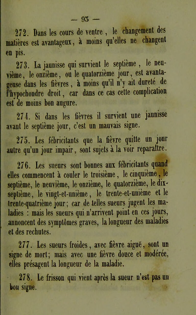 - 95 — 272. Dans les cours de ventre, le changement des matieres est avantageux, k nioins qu’elles ne changent en pis. 273. La jaunisse qui survient le seplieme, le neu- vieme, le onzieme, ou le quatorzieme jour, est avanta- gense dans les fievres, k moins qu'il n’y ait durete de Phypochondre droit, car dans ce cas cetle complication est de moins bon augure. 274. Si dans les fievres il survient une jaunisse avant le seplieme jour, c’est un mauvais signe. 275. Les febricitants que la fievre quitte un jour autre qu’un jour impair, sont sujets a la voir reparaltre. 276. Les sueurs sont bonnes aux febricitants quand elles commencent a couler le troisieme, le cinquieme, le septi&me, le neuvieme, le onzieme, le quatorzieme, le dix- septieme, le vingt-et-unieme, le trente-et-uuieme et le trente-quatrieme jour; car de telles sueurs jugent les ma- ladies : mais les sueurs qui n’arrivent point en ces jours, annoncent des symptomes graves, la longueur des maladies et des rechutes. 277. Les sueurs froides, avec fievre aigue, sont un signe de mort; mais avec une fievre douce et moderee, elles presagent la longueur de la maladie. 278. Le frissou qui vient aprcs la sueur n’est pas un bon signe.